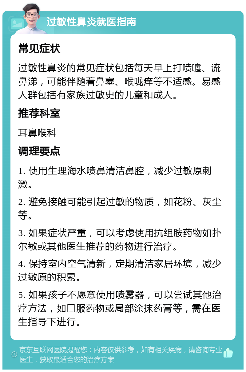 过敏性鼻炎就医指南 常见症状 过敏性鼻炎的常见症状包括每天早上打喷嚏、流鼻涕，可能伴随着鼻塞、喉咙痒等不适感。易感人群包括有家族过敏史的儿童和成人。 推荐科室 耳鼻喉科 调理要点 1. 使用生理海水喷鼻清洁鼻腔，减少过敏原刺激。 2. 避免接触可能引起过敏的物质，如花粉、灰尘等。 3. 如果症状严重，可以考虑使用抗组胺药物如扑尔敏或其他医生推荐的药物进行治疗。 4. 保持室内空气清新，定期清洁家居环境，减少过敏原的积累。 5. 如果孩子不愿意使用喷雾器，可以尝试其他治疗方法，如口服药物或局部涂抹药膏等，需在医生指导下进行。