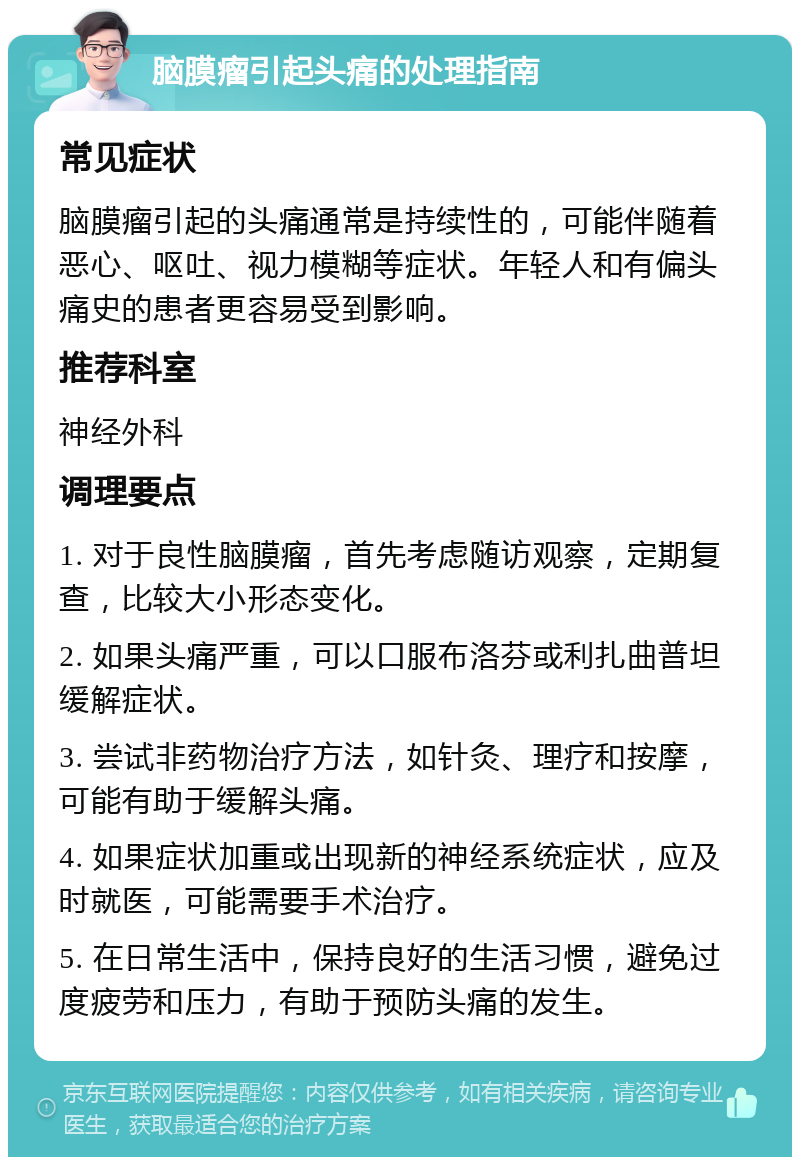 脑膜瘤引起头痛的处理指南 常见症状 脑膜瘤引起的头痛通常是持续性的，可能伴随着恶心、呕吐、视力模糊等症状。年轻人和有偏头痛史的患者更容易受到影响。 推荐科室 神经外科 调理要点 1. 对于良性脑膜瘤，首先考虑随访观察，定期复查，比较大小形态变化。 2. 如果头痛严重，可以口服布洛芬或利扎曲普坦缓解症状。 3. 尝试非药物治疗方法，如针灸、理疗和按摩，可能有助于缓解头痛。 4. 如果症状加重或出现新的神经系统症状，应及时就医，可能需要手术治疗。 5. 在日常生活中，保持良好的生活习惯，避免过度疲劳和压力，有助于预防头痛的发生。