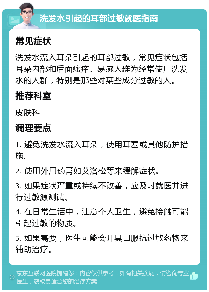 洗发水引起的耳部过敏就医指南 常见症状 洗发水流入耳朵引起的耳部过敏，常见症状包括耳朵内部和后面瘙痒。易感人群为经常使用洗发水的人群，特别是那些对某些成分过敏的人。 推荐科室 皮肤科 调理要点 1. 避免洗发水流入耳朵，使用耳塞或其他防护措施。 2. 使用外用药膏如艾洛松等来缓解症状。 3. 如果症状严重或持续不改善，应及时就医并进行过敏源测试。 4. 在日常生活中，注意个人卫生，避免接触可能引起过敏的物质。 5. 如果需要，医生可能会开具口服抗过敏药物来辅助治疗。