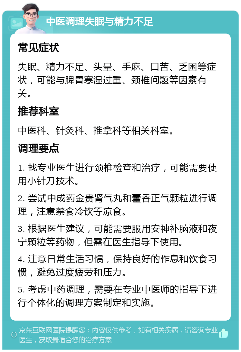 中医调理失眠与精力不足 常见症状 失眠、精力不足、头晕、手麻、口苦、乏困等症状，可能与脾胃寒湿过重、颈椎问题等因素有关。 推荐科室 中医科、针灸科、推拿科等相关科室。 调理要点 1. 找专业医生进行颈椎检查和治疗，可能需要使用小针刀技术。 2. 尝试中成药金贵肾气丸和藿香正气颗粒进行调理，注意禁食冷饮等凉食。 3. 根据医生建议，可能需要服用安神补脑液和夜宁颗粒等药物，但需在医生指导下使用。 4. 注意日常生活习惯，保持良好的作息和饮食习惯，避免过度疲劳和压力。 5. 考虑中药调理，需要在专业中医师的指导下进行个体化的调理方案制定和实施。