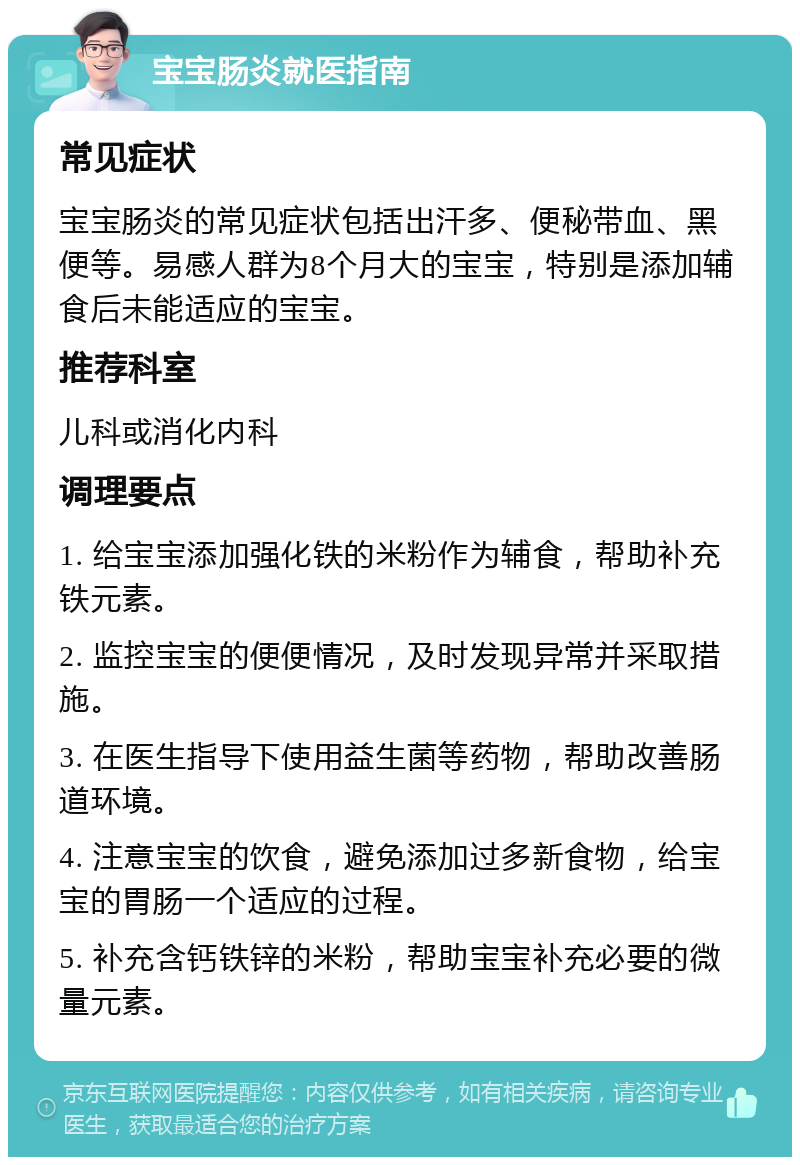 宝宝肠炎就医指南 常见症状 宝宝肠炎的常见症状包括出汗多、便秘带血、黑便等。易感人群为8个月大的宝宝，特别是添加辅食后未能适应的宝宝。 推荐科室 儿科或消化内科 调理要点 1. 给宝宝添加强化铁的米粉作为辅食，帮助补充铁元素。 2. 监控宝宝的便便情况，及时发现异常并采取措施。 3. 在医生指导下使用益生菌等药物，帮助改善肠道环境。 4. 注意宝宝的饮食，避免添加过多新食物，给宝宝的胃肠一个适应的过程。 5. 补充含钙铁锌的米粉，帮助宝宝补充必要的微量元素。