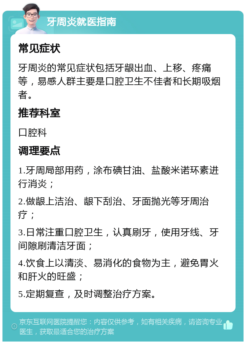 牙周炎就医指南 常见症状 牙周炎的常见症状包括牙龈出血、上移、疼痛等，易感人群主要是口腔卫生不佳者和长期吸烟者。 推荐科室 口腔科 调理要点 1.牙周局部用药，涂布碘甘油、盐酸米诺环素进行消炎； 2.做龈上洁治、龈下刮治、牙面抛光等牙周治疗； 3.日常注重口腔卫生，认真刷牙，使用牙线、牙间隙刷清洁牙面； 4.饮食上以清淡、易消化的食物为主，避免胃火和肝火的旺盛； 5.定期复查，及时调整治疗方案。