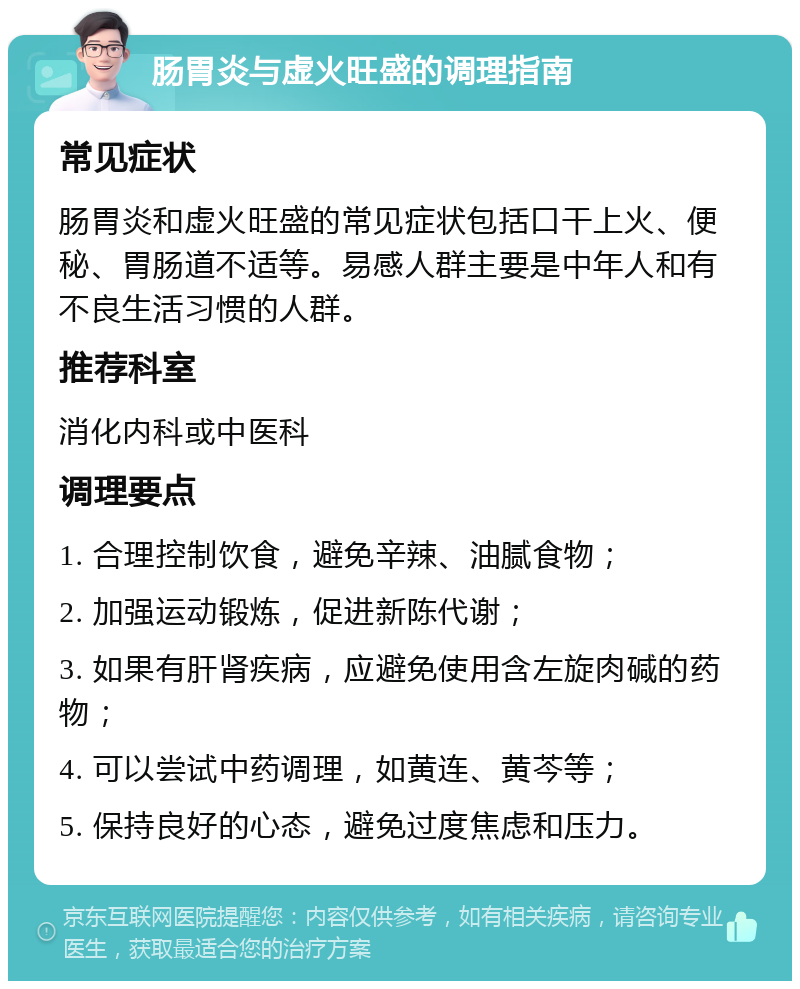 肠胃炎与虚火旺盛的调理指南 常见症状 肠胃炎和虚火旺盛的常见症状包括口干上火、便秘、胃肠道不适等。易感人群主要是中年人和有不良生活习惯的人群。 推荐科室 消化内科或中医科 调理要点 1. 合理控制饮食，避免辛辣、油腻食物； 2. 加强运动锻炼，促进新陈代谢； 3. 如果有肝肾疾病，应避免使用含左旋肉碱的药物； 4. 可以尝试中药调理，如黄连、黄芩等； 5. 保持良好的心态，避免过度焦虑和压力。