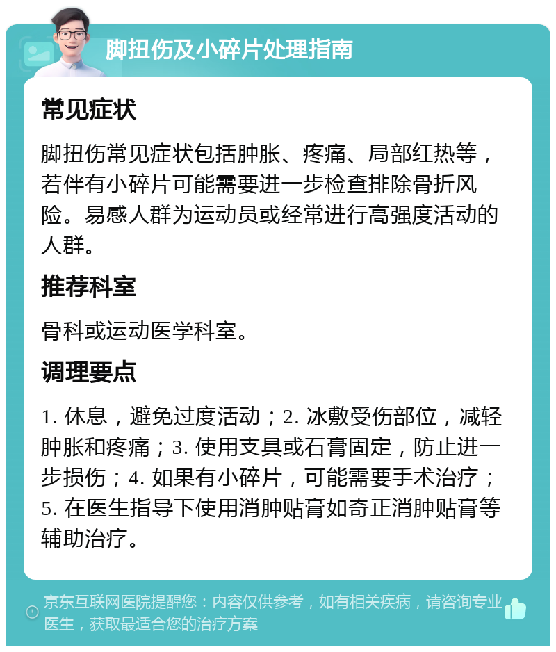 脚扭伤及小碎片处理指南 常见症状 脚扭伤常见症状包括肿胀、疼痛、局部红热等，若伴有小碎片可能需要进一步检查排除骨折风险。易感人群为运动员或经常进行高强度活动的人群。 推荐科室 骨科或运动医学科室。 调理要点 1. 休息，避免过度活动；2. 冰敷受伤部位，减轻肿胀和疼痛；3. 使用支具或石膏固定，防止进一步损伤；4. 如果有小碎片，可能需要手术治疗；5. 在医生指导下使用消肿贴膏如奇正消肿贴膏等辅助治疗。