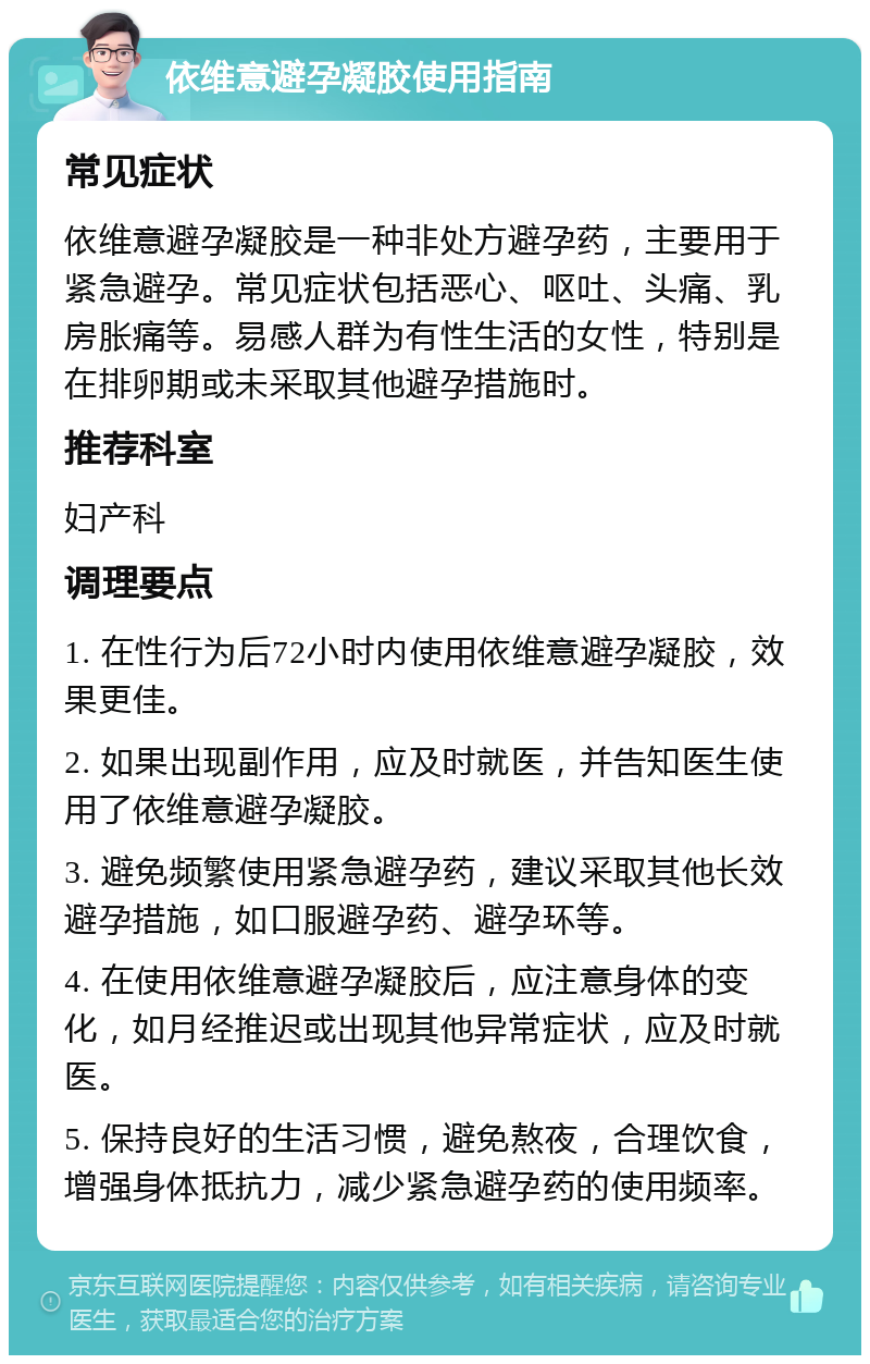 依维意避孕凝胶使用指南 常见症状 依维意避孕凝胶是一种非处方避孕药，主要用于紧急避孕。常见症状包括恶心、呕吐、头痛、乳房胀痛等。易感人群为有性生活的女性，特别是在排卵期或未采取其他避孕措施时。 推荐科室 妇产科 调理要点 1. 在性行为后72小时内使用依维意避孕凝胶，效果更佳。 2. 如果出现副作用，应及时就医，并告知医生使用了依维意避孕凝胶。 3. 避免频繁使用紧急避孕药，建议采取其他长效避孕措施，如口服避孕药、避孕环等。 4. 在使用依维意避孕凝胶后，应注意身体的变化，如月经推迟或出现其他异常症状，应及时就医。 5. 保持良好的生活习惯，避免熬夜，合理饮食，增强身体抵抗力，减少紧急避孕药的使用频率。