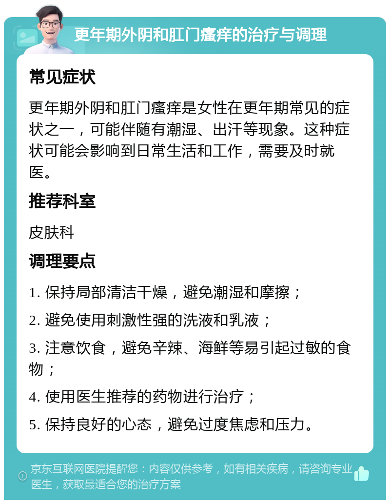 更年期外阴和肛门瘙痒的治疗与调理 常见症状 更年期外阴和肛门瘙痒是女性在更年期常见的症状之一，可能伴随有潮湿、出汗等现象。这种症状可能会影响到日常生活和工作，需要及时就医。 推荐科室 皮肤科 调理要点 1. 保持局部清洁干燥，避免潮湿和摩擦； 2. 避免使用刺激性强的洗液和乳液； 3. 注意饮食，避免辛辣、海鲜等易引起过敏的食物； 4. 使用医生推荐的药物进行治疗； 5. 保持良好的心态，避免过度焦虑和压力。