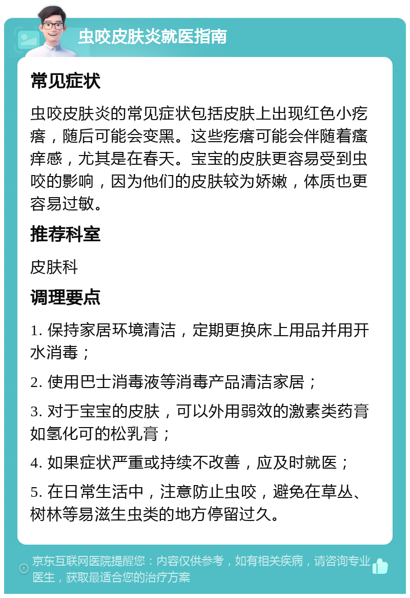 虫咬皮肤炎就医指南 常见症状 虫咬皮肤炎的常见症状包括皮肤上出现红色小疙瘩，随后可能会变黑。这些疙瘩可能会伴随着瘙痒感，尤其是在春天。宝宝的皮肤更容易受到虫咬的影响，因为他们的皮肤较为娇嫩，体质也更容易过敏。 推荐科室 皮肤科 调理要点 1. 保持家居环境清洁，定期更换床上用品并用开水消毒； 2. 使用巴士消毒液等消毒产品清洁家居； 3. 对于宝宝的皮肤，可以外用弱效的激素类药膏如氢化可的松乳膏； 4. 如果症状严重或持续不改善，应及时就医； 5. 在日常生活中，注意防止虫咬，避免在草丛、树林等易滋生虫类的地方停留过久。