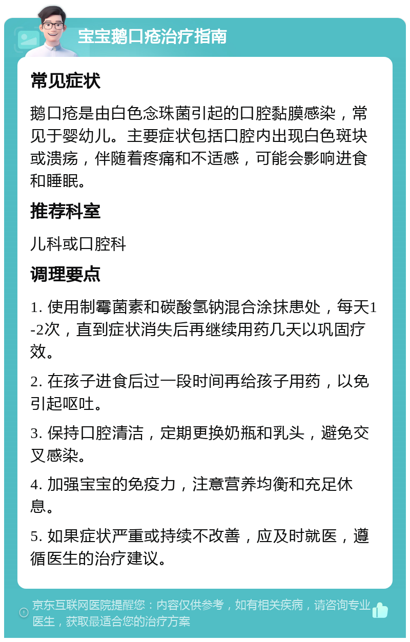 宝宝鹅口疮治疗指南 常见症状 鹅口疮是由白色念珠菌引起的口腔黏膜感染，常见于婴幼儿。主要症状包括口腔内出现白色斑块或溃疡，伴随着疼痛和不适感，可能会影响进食和睡眠。 推荐科室 儿科或口腔科 调理要点 1. 使用制霉菌素和碳酸氢钠混合涂抹患处，每天1-2次，直到症状消失后再继续用药几天以巩固疗效。 2. 在孩子进食后过一段时间再给孩子用药，以免引起呕吐。 3. 保持口腔清洁，定期更换奶瓶和乳头，避免交叉感染。 4. 加强宝宝的免疫力，注意营养均衡和充足休息。 5. 如果症状严重或持续不改善，应及时就医，遵循医生的治疗建议。