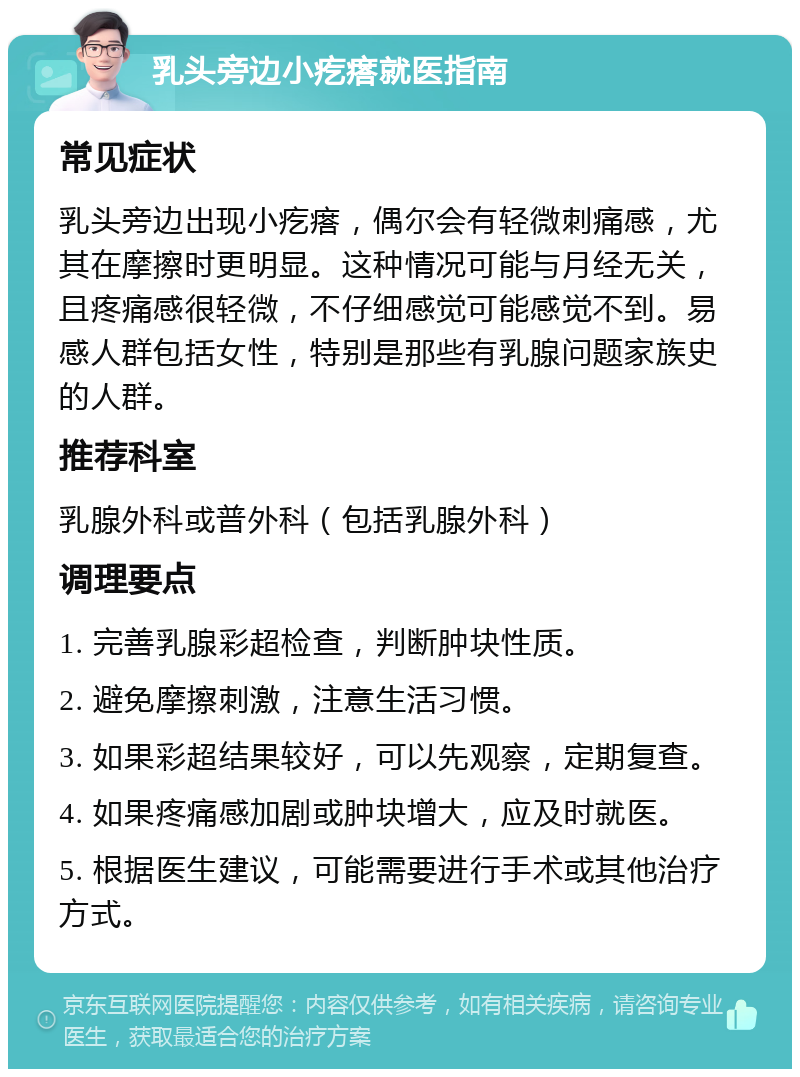 乳头旁边小疙瘩就医指南 常见症状 乳头旁边出现小疙瘩，偶尔会有轻微刺痛感，尤其在摩擦时更明显。这种情况可能与月经无关，且疼痛感很轻微，不仔细感觉可能感觉不到。易感人群包括女性，特别是那些有乳腺问题家族史的人群。 推荐科室 乳腺外科或普外科（包括乳腺外科） 调理要点 1. 完善乳腺彩超检查，判断肿块性质。 2. 避免摩擦刺激，注意生活习惯。 3. 如果彩超结果较好，可以先观察，定期复查。 4. 如果疼痛感加剧或肿块增大，应及时就医。 5. 根据医生建议，可能需要进行手术或其他治疗方式。