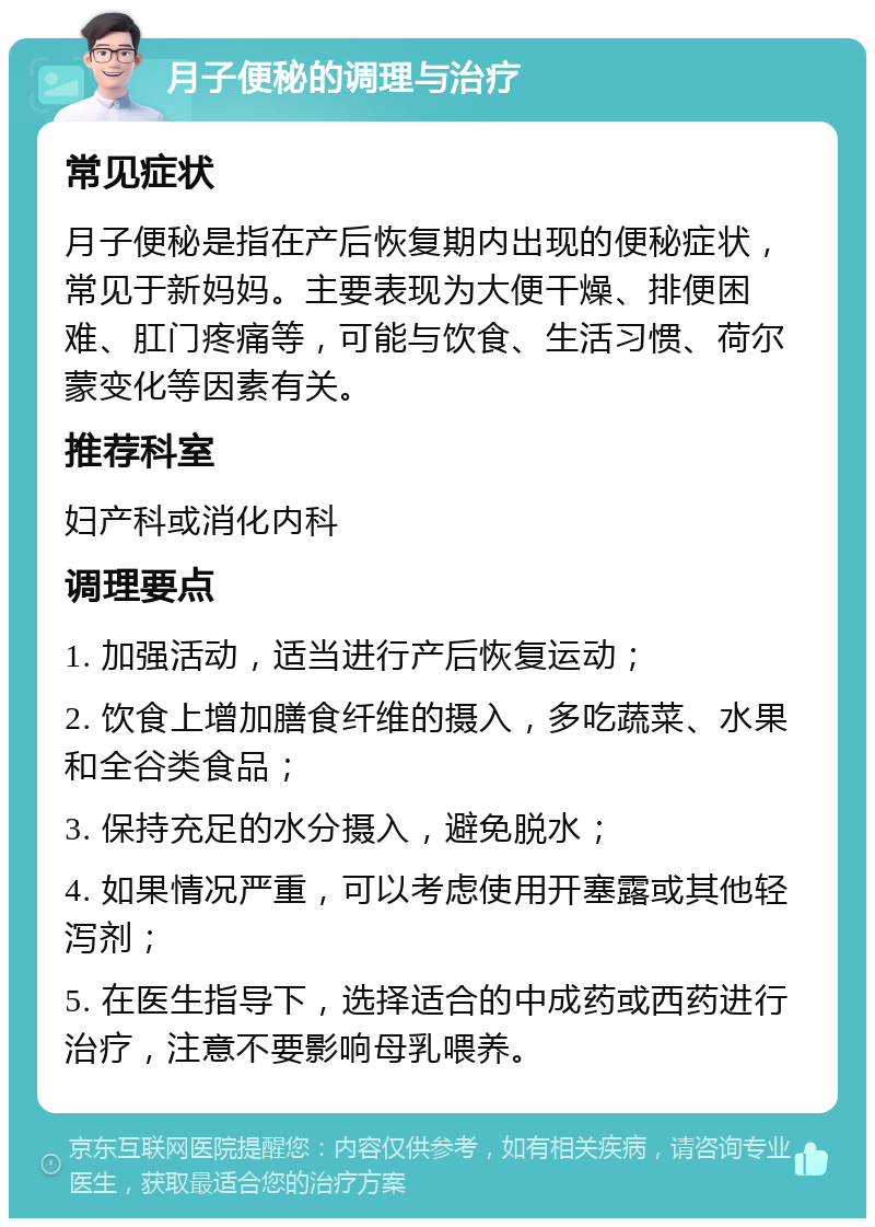 月子便秘的调理与治疗 常见症状 月子便秘是指在产后恢复期内出现的便秘症状，常见于新妈妈。主要表现为大便干燥、排便困难、肛门疼痛等，可能与饮食、生活习惯、荷尔蒙变化等因素有关。 推荐科室 妇产科或消化内科 调理要点 1. 加强活动，适当进行产后恢复运动； 2. 饮食上增加膳食纤维的摄入，多吃蔬菜、水果和全谷类食品； 3. 保持充足的水分摄入，避免脱水； 4. 如果情况严重，可以考虑使用开塞露或其他轻泻剂； 5. 在医生指导下，选择适合的中成药或西药进行治疗，注意不要影响母乳喂养。