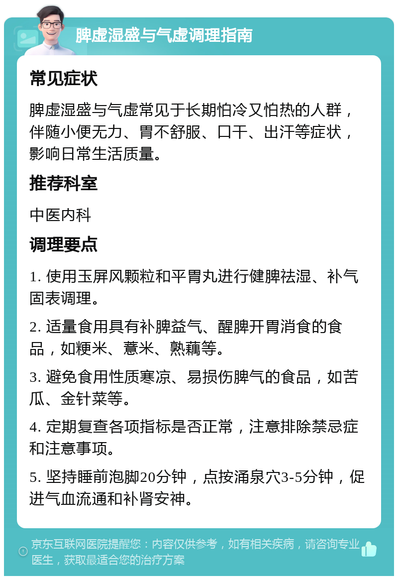 脾虚湿盛与气虚调理指南 常见症状 脾虚湿盛与气虚常见于长期怕冷又怕热的人群，伴随小便无力、胃不舒服、口干、出汗等症状，影响日常生活质量。 推荐科室 中医内科 调理要点 1. 使用玉屏风颗粒和平胃丸进行健脾祛湿、补气固表调理。 2. 适量食用具有补脾益气、醒脾开胃消食的食品，如粳米、薏米、熟藕等。 3. 避免食用性质寒凉、易损伤脾气的食品，如苦瓜、金针菜等。 4. 定期复查各项指标是否正常，注意排除禁忌症和注意事项。 5. 坚持睡前泡脚20分钟，点按涌泉穴3-5分钟，促进气血流通和补肾安神。