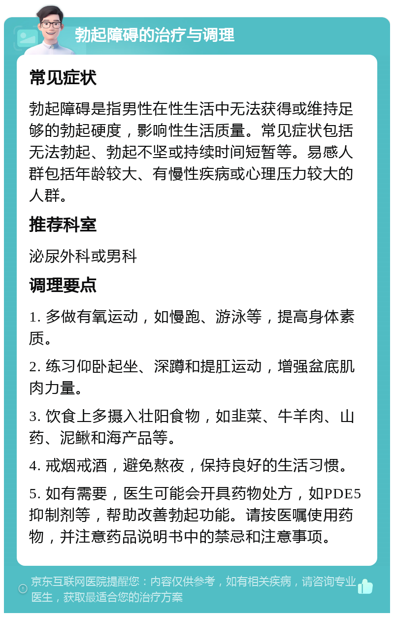 勃起障碍的治疗与调理 常见症状 勃起障碍是指男性在性生活中无法获得或维持足够的勃起硬度，影响性生活质量。常见症状包括无法勃起、勃起不坚或持续时间短暂等。易感人群包括年龄较大、有慢性疾病或心理压力较大的人群。 推荐科室 泌尿外科或男科 调理要点 1. 多做有氧运动，如慢跑、游泳等，提高身体素质。 2. 练习仰卧起坐、深蹲和提肛运动，增强盆底肌肉力量。 3. 饮食上多摄入壮阳食物，如韭菜、牛羊肉、山药、泥鳅和海产品等。 4. 戒烟戒酒，避免熬夜，保持良好的生活习惯。 5. 如有需要，医生可能会开具药物处方，如PDE5抑制剂等，帮助改善勃起功能。请按医嘱使用药物，并注意药品说明书中的禁忌和注意事项。