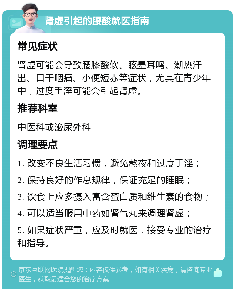 肾虚引起的腰酸就医指南 常见症状 肾虚可能会导致腰膝酸软、眩晕耳鸣、潮热汗出、口干咽痛、小便短赤等症状，尤其在青少年中，过度手淫可能会引起肾虚。 推荐科室 中医科或泌尿外科 调理要点 1. 改变不良生活习惯，避免熬夜和过度手淫； 2. 保持良好的作息规律，保证充足的睡眠； 3. 饮食上应多摄入富含蛋白质和维生素的食物； 4. 可以适当服用中药如肾气丸来调理肾虚； 5. 如果症状严重，应及时就医，接受专业的治疗和指导。