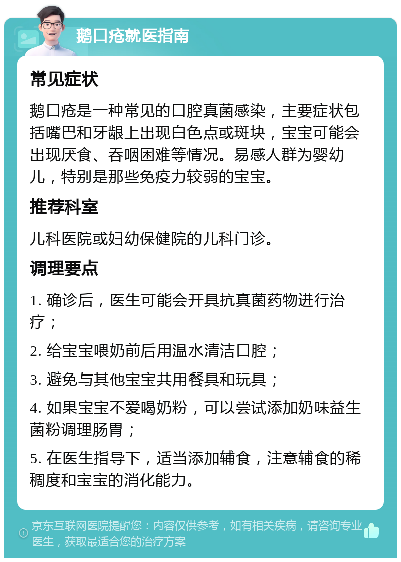 鹅口疮就医指南 常见症状 鹅口疮是一种常见的口腔真菌感染，主要症状包括嘴巴和牙龈上出现白色点或斑块，宝宝可能会出现厌食、吞咽困难等情况。易感人群为婴幼儿，特别是那些免疫力较弱的宝宝。 推荐科室 儿科医院或妇幼保健院的儿科门诊。 调理要点 1. 确诊后，医生可能会开具抗真菌药物进行治疗； 2. 给宝宝喂奶前后用温水清洁口腔； 3. 避免与其他宝宝共用餐具和玩具； 4. 如果宝宝不爱喝奶粉，可以尝试添加奶味益生菌粉调理肠胃； 5. 在医生指导下，适当添加辅食，注意辅食的稀稠度和宝宝的消化能力。