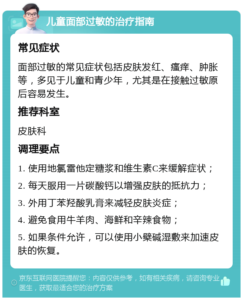 儿童面部过敏的治疗指南 常见症状 面部过敏的常见症状包括皮肤发红、瘙痒、肿胀等，多见于儿童和青少年，尤其是在接触过敏原后容易发生。 推荐科室 皮肤科 调理要点 1. 使用地氯雷他定糖浆和维生素C来缓解症状； 2. 每天服用一片碳酸钙以增强皮肤的抵抗力； 3. 外用丁苯羟酸乳膏来减轻皮肤炎症； 4. 避免食用牛羊肉、海鲜和辛辣食物； 5. 如果条件允许，可以使用小檗碱湿敷来加速皮肤的恢复。