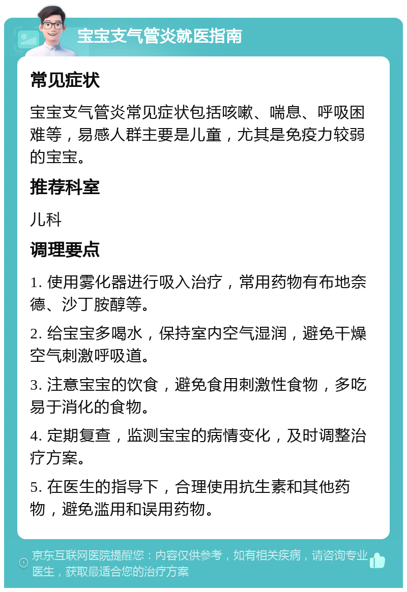 宝宝支气管炎就医指南 常见症状 宝宝支气管炎常见症状包括咳嗽、喘息、呼吸困难等，易感人群主要是儿童，尤其是免疫力较弱的宝宝。 推荐科室 儿科 调理要点 1. 使用雾化器进行吸入治疗，常用药物有布地奈德、沙丁胺醇等。 2. 给宝宝多喝水，保持室内空气湿润，避免干燥空气刺激呼吸道。 3. 注意宝宝的饮食，避免食用刺激性食物，多吃易于消化的食物。 4. 定期复查，监测宝宝的病情变化，及时调整治疗方案。 5. 在医生的指导下，合理使用抗生素和其他药物，避免滥用和误用药物。