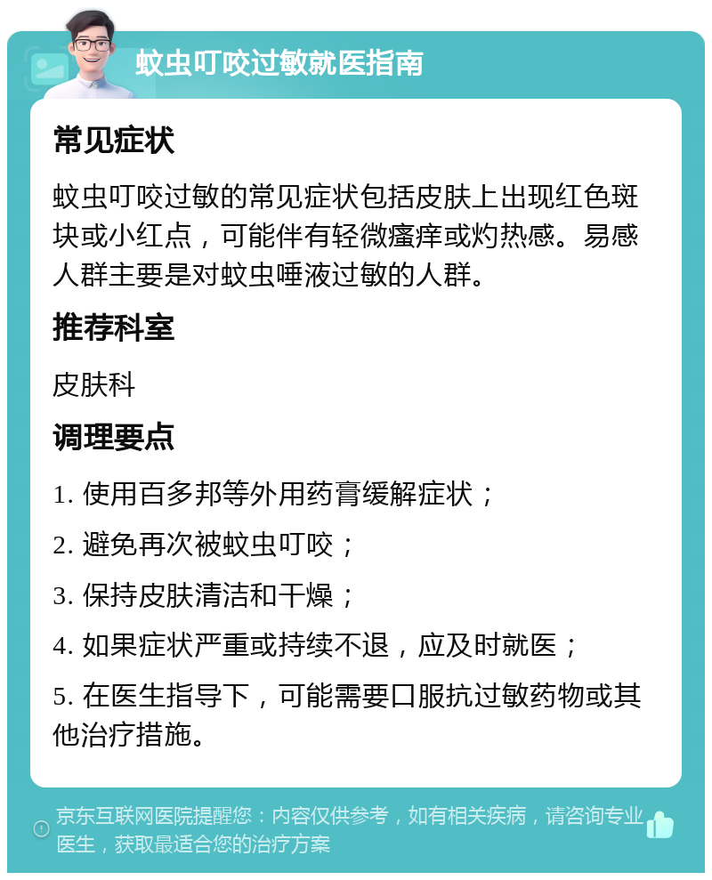 蚊虫叮咬过敏就医指南 常见症状 蚊虫叮咬过敏的常见症状包括皮肤上出现红色斑块或小红点，可能伴有轻微瘙痒或灼热感。易感人群主要是对蚊虫唾液过敏的人群。 推荐科室 皮肤科 调理要点 1. 使用百多邦等外用药膏缓解症状； 2. 避免再次被蚊虫叮咬； 3. 保持皮肤清洁和干燥； 4. 如果症状严重或持续不退，应及时就医； 5. 在医生指导下，可能需要口服抗过敏药物或其他治疗措施。