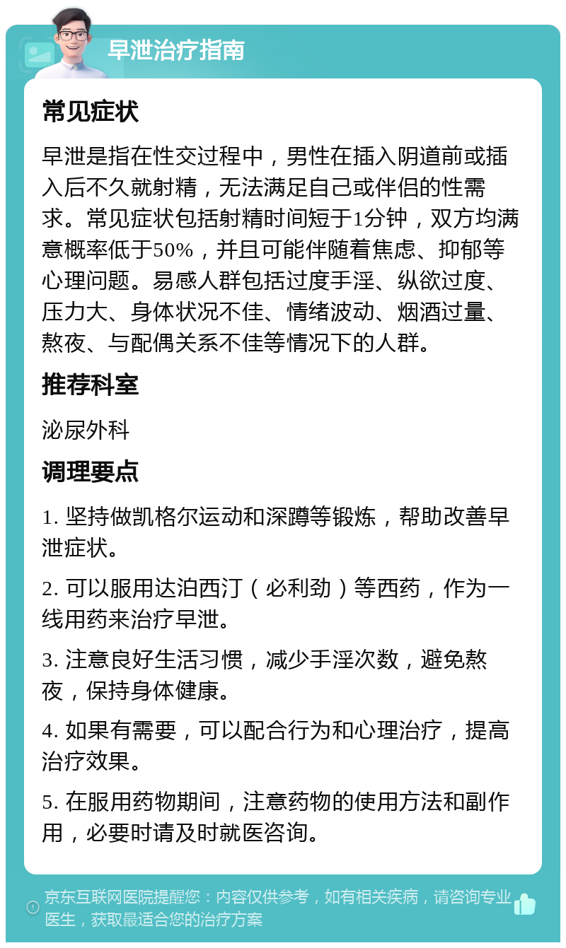 早泄治疗指南 常见症状 早泄是指在性交过程中，男性在插入阴道前或插入后不久就射精，无法满足自己或伴侣的性需求。常见症状包括射精时间短于1分钟，双方均满意概率低于50%，并且可能伴随着焦虑、抑郁等心理问题。易感人群包括过度手淫、纵欲过度、压力大、身体状况不佳、情绪波动、烟酒过量、熬夜、与配偶关系不佳等情况下的人群。 推荐科室 泌尿外科 调理要点 1. 坚持做凯格尔运动和深蹲等锻炼，帮助改善早泄症状。 2. 可以服用达泊西汀（必利劲）等西药，作为一线用药来治疗早泄。 3. 注意良好生活习惯，减少手淫次数，避免熬夜，保持身体健康。 4. 如果有需要，可以配合行为和心理治疗，提高治疗效果。 5. 在服用药物期间，注意药物的使用方法和副作用，必要时请及时就医咨询。