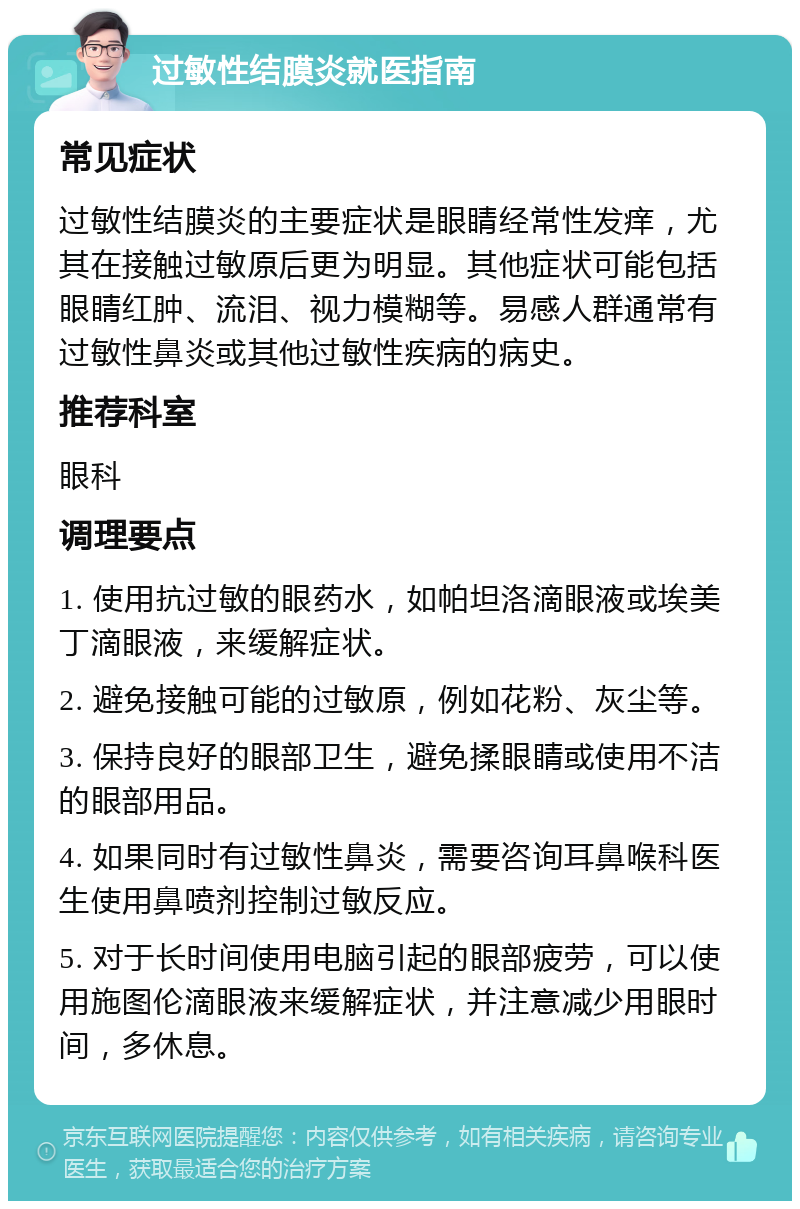 过敏性结膜炎就医指南 常见症状 过敏性结膜炎的主要症状是眼睛经常性发痒，尤其在接触过敏原后更为明显。其他症状可能包括眼睛红肿、流泪、视力模糊等。易感人群通常有过敏性鼻炎或其他过敏性疾病的病史。 推荐科室 眼科 调理要点 1. 使用抗过敏的眼药水，如帕坦洛滴眼液或埃美丁滴眼液，来缓解症状。 2. 避免接触可能的过敏原，例如花粉、灰尘等。 3. 保持良好的眼部卫生，避免揉眼睛或使用不洁的眼部用品。 4. 如果同时有过敏性鼻炎，需要咨询耳鼻喉科医生使用鼻喷剂控制过敏反应。 5. 对于长时间使用电脑引起的眼部疲劳，可以使用施图伦滴眼液来缓解症状，并注意减少用眼时间，多休息。