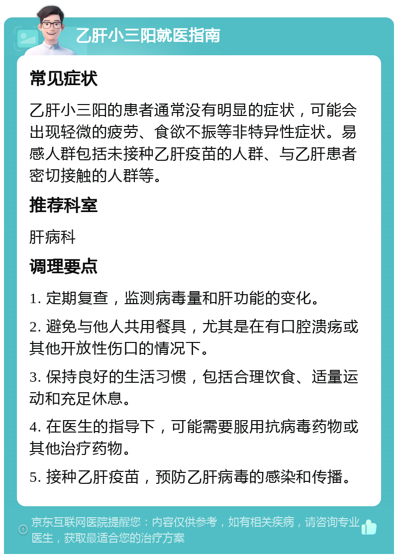 乙肝小三阳就医指南 常见症状 乙肝小三阳的患者通常没有明显的症状，可能会出现轻微的疲劳、食欲不振等非特异性症状。易感人群包括未接种乙肝疫苗的人群、与乙肝患者密切接触的人群等。 推荐科室 肝病科 调理要点 1. 定期复查，监测病毒量和肝功能的变化。 2. 避免与他人共用餐具，尤其是在有口腔溃疡或其他开放性伤口的情况下。 3. 保持良好的生活习惯，包括合理饮食、适量运动和充足休息。 4. 在医生的指导下，可能需要服用抗病毒药物或其他治疗药物。 5. 接种乙肝疫苗，预防乙肝病毒的感染和传播。