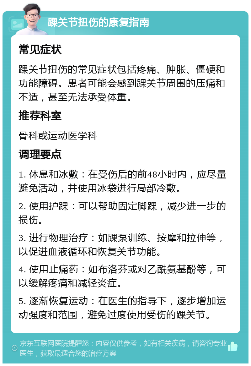 踝关节扭伤的康复指南 常见症状 踝关节扭伤的常见症状包括疼痛、肿胀、僵硬和功能障碍。患者可能会感到踝关节周围的压痛和不适，甚至无法承受体重。 推荐科室 骨科或运动医学科 调理要点 1. 休息和冰敷：在受伤后的前48小时内，应尽量避免活动，并使用冰袋进行局部冷敷。 2. 使用护踝：可以帮助固定脚踝，减少进一步的损伤。 3. 进行物理治疗：如踝泵训练、按摩和拉伸等，以促进血液循环和恢复关节功能。 4. 使用止痛药：如布洛芬或对乙酰氨基酚等，可以缓解疼痛和减轻炎症。 5. 逐渐恢复运动：在医生的指导下，逐步增加运动强度和范围，避免过度使用受伤的踝关节。