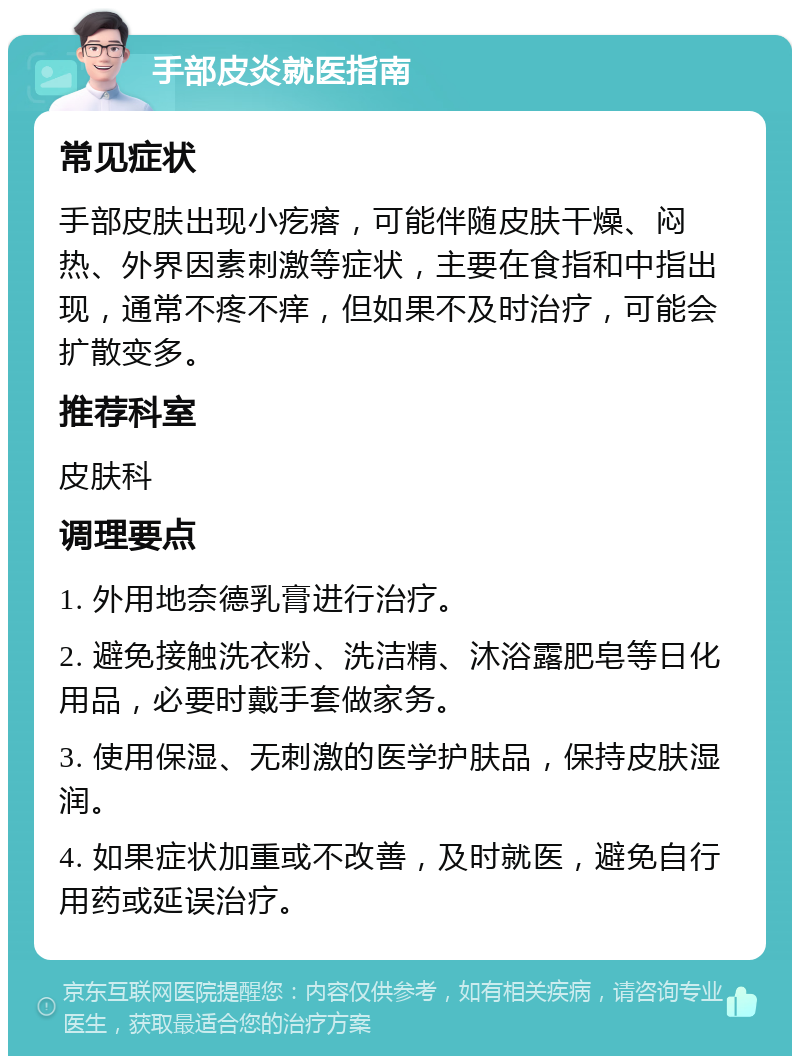 手部皮炎就医指南 常见症状 手部皮肤出现小疙瘩，可能伴随皮肤干燥、闷热、外界因素刺激等症状，主要在食指和中指出现，通常不疼不痒，但如果不及时治疗，可能会扩散变多。 推荐科室 皮肤科 调理要点 1. 外用地奈德乳膏进行治疗。 2. 避免接触洗衣粉、洗洁精、沐浴露肥皂等日化用品，必要时戴手套做家务。 3. 使用保湿、无刺激的医学护肤品，保持皮肤湿润。 4. 如果症状加重或不改善，及时就医，避免自行用药或延误治疗。