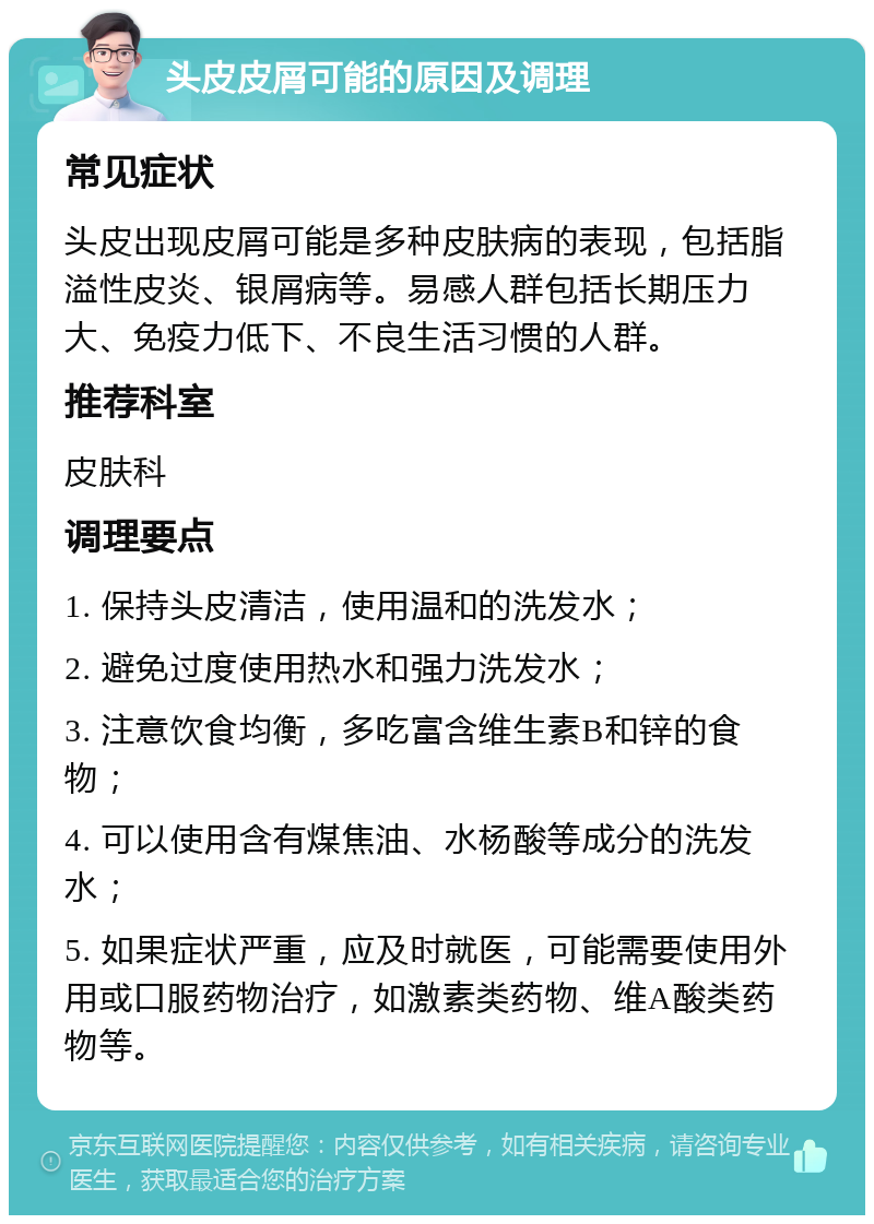 头皮皮屑可能的原因及调理 常见症状 头皮出现皮屑可能是多种皮肤病的表现，包括脂溢性皮炎、银屑病等。易感人群包括长期压力大、免疫力低下、不良生活习惯的人群。 推荐科室 皮肤科 调理要点 1. 保持头皮清洁，使用温和的洗发水； 2. 避免过度使用热水和强力洗发水； 3. 注意饮食均衡，多吃富含维生素B和锌的食物； 4. 可以使用含有煤焦油、水杨酸等成分的洗发水； 5. 如果症状严重，应及时就医，可能需要使用外用或口服药物治疗，如激素类药物、维A酸类药物等。