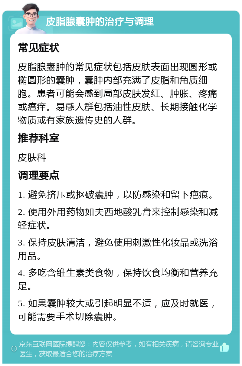 皮脂腺囊肿的治疗与调理 常见症状 皮脂腺囊肿的常见症状包括皮肤表面出现圆形或椭圆形的囊肿，囊肿内部充满了皮脂和角质细胞。患者可能会感到局部皮肤发红、肿胀、疼痛或瘙痒。易感人群包括油性皮肤、长期接触化学物质或有家族遗传史的人群。 推荐科室 皮肤科 调理要点 1. 避免挤压或抠破囊肿，以防感染和留下疤痕。 2. 使用外用药物如夫西地酸乳膏来控制感染和减轻症状。 3. 保持皮肤清洁，避免使用刺激性化妆品或洗浴用品。 4. 多吃含维生素类食物，保持饮食均衡和营养充足。 5. 如果囊肿较大或引起明显不适，应及时就医，可能需要手术切除囊肿。