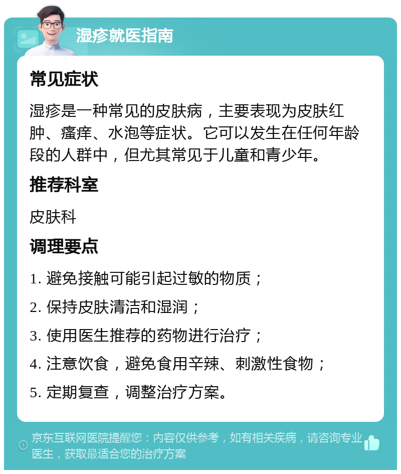 湿疹就医指南 常见症状 湿疹是一种常见的皮肤病，主要表现为皮肤红肿、瘙痒、水泡等症状。它可以发生在任何年龄段的人群中，但尤其常见于儿童和青少年。 推荐科室 皮肤科 调理要点 1. 避免接触可能引起过敏的物质； 2. 保持皮肤清洁和湿润； 3. 使用医生推荐的药物进行治疗； 4. 注意饮食，避免食用辛辣、刺激性食物； 5. 定期复查，调整治疗方案。