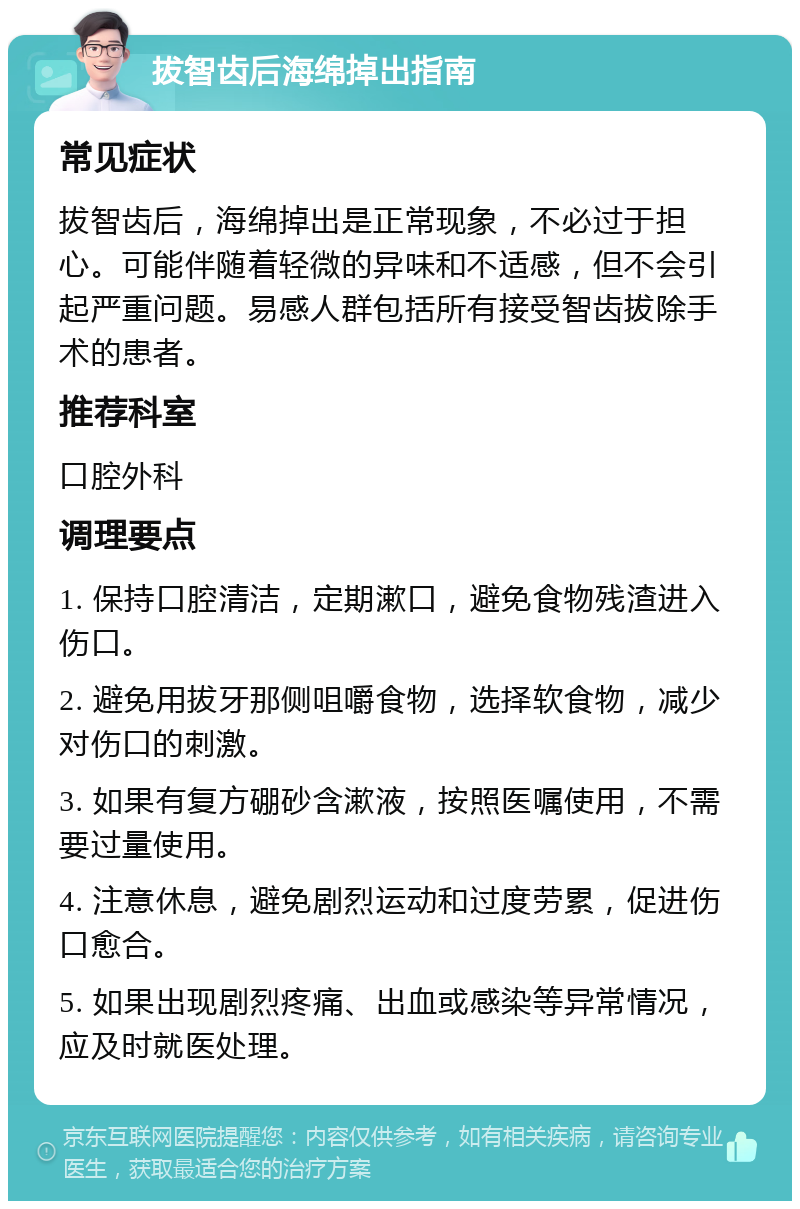 拔智齿后海绵掉出指南 常见症状 拔智齿后，海绵掉出是正常现象，不必过于担心。可能伴随着轻微的异味和不适感，但不会引起严重问题。易感人群包括所有接受智齿拔除手术的患者。 推荐科室 口腔外科 调理要点 1. 保持口腔清洁，定期漱口，避免食物残渣进入伤口。 2. 避免用拔牙那侧咀嚼食物，选择软食物，减少对伤口的刺激。 3. 如果有复方硼砂含漱液，按照医嘱使用，不需要过量使用。 4. 注意休息，避免剧烈运动和过度劳累，促进伤口愈合。 5. 如果出现剧烈疼痛、出血或感染等异常情况，应及时就医处理。