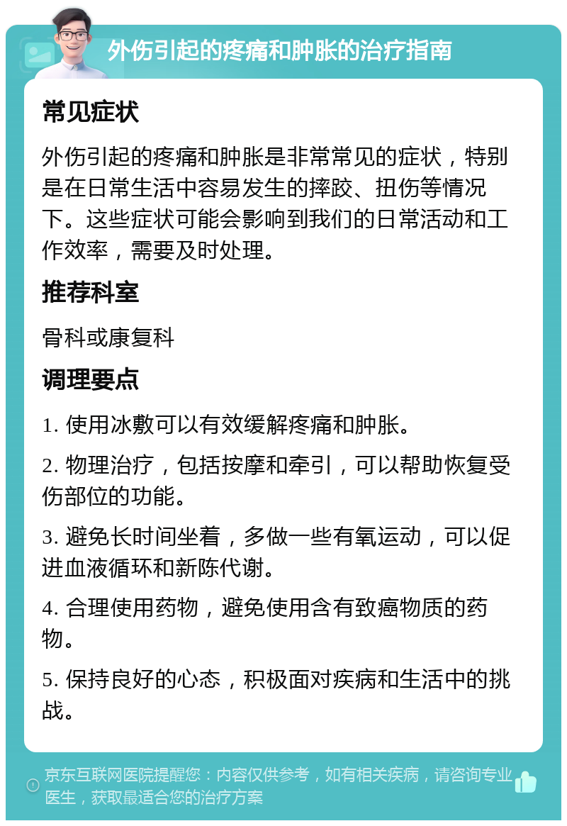 外伤引起的疼痛和肿胀的治疗指南 常见症状 外伤引起的疼痛和肿胀是非常常见的症状，特别是在日常生活中容易发生的摔跤、扭伤等情况下。这些症状可能会影响到我们的日常活动和工作效率，需要及时处理。 推荐科室 骨科或康复科 调理要点 1. 使用冰敷可以有效缓解疼痛和肿胀。 2. 物理治疗，包括按摩和牵引，可以帮助恢复受伤部位的功能。 3. 避免长时间坐着，多做一些有氧运动，可以促进血液循环和新陈代谢。 4. 合理使用药物，避免使用含有致癌物质的药物。 5. 保持良好的心态，积极面对疾病和生活中的挑战。