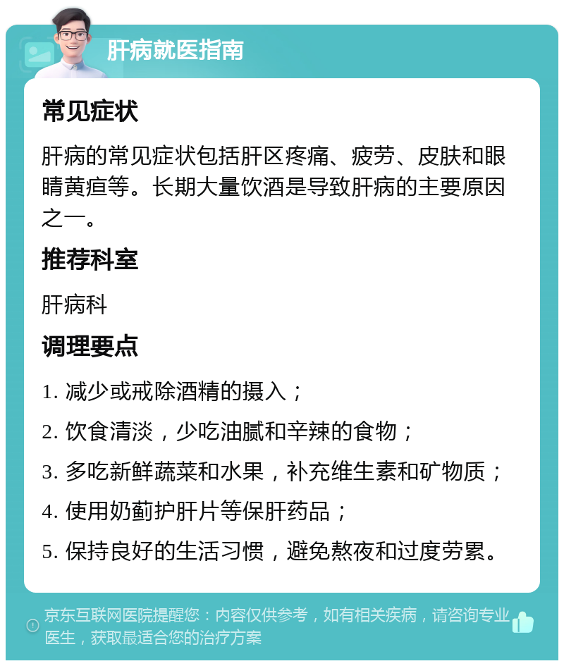 肝病就医指南 常见症状 肝病的常见症状包括肝区疼痛、疲劳、皮肤和眼睛黄疸等。长期大量饮酒是导致肝病的主要原因之一。 推荐科室 肝病科 调理要点 1. 减少或戒除酒精的摄入； 2. 饮食清淡，少吃油腻和辛辣的食物； 3. 多吃新鲜蔬菜和水果，补充维生素和矿物质； 4. 使用奶蓟护肝片等保肝药品； 5. 保持良好的生活习惯，避免熬夜和过度劳累。