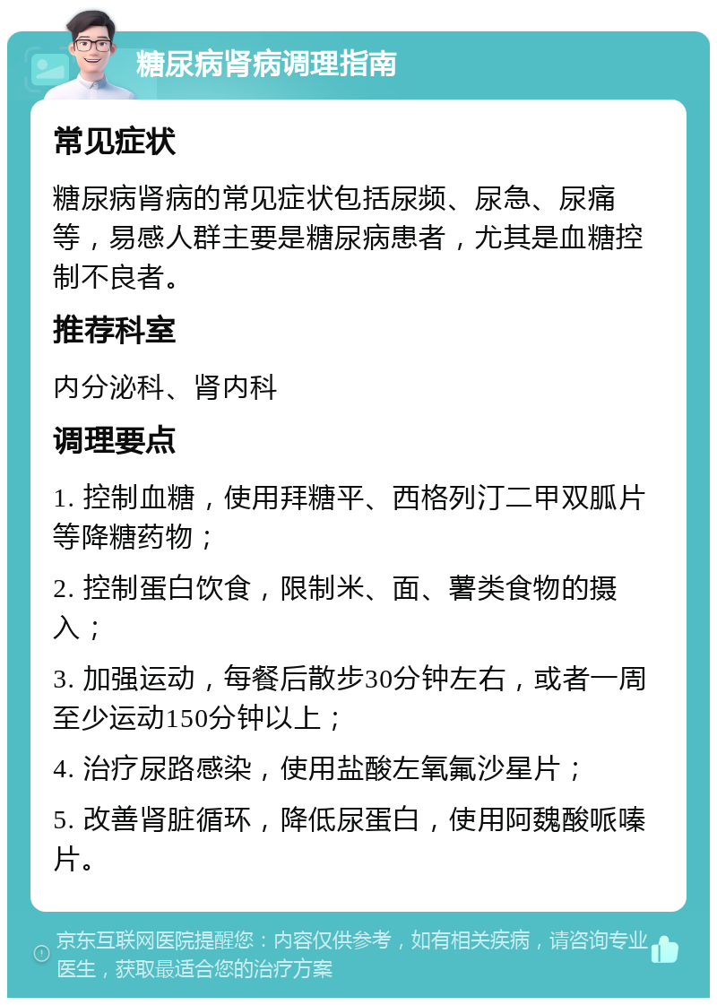 糖尿病肾病调理指南 常见症状 糖尿病肾病的常见症状包括尿频、尿急、尿痛等，易感人群主要是糖尿病患者，尤其是血糖控制不良者。 推荐科室 内分泌科、肾内科 调理要点 1. 控制血糖，使用拜糖平、西格列汀二甲双胍片等降糖药物； 2. 控制蛋白饮食，限制米、面、薯类食物的摄入； 3. 加强运动，每餐后散步30分钟左右，或者一周至少运动150分钟以上； 4. 治疗尿路感染，使用盐酸左氧氟沙星片； 5. 改善肾脏循环，降低尿蛋白，使用阿魏酸哌嗪片。