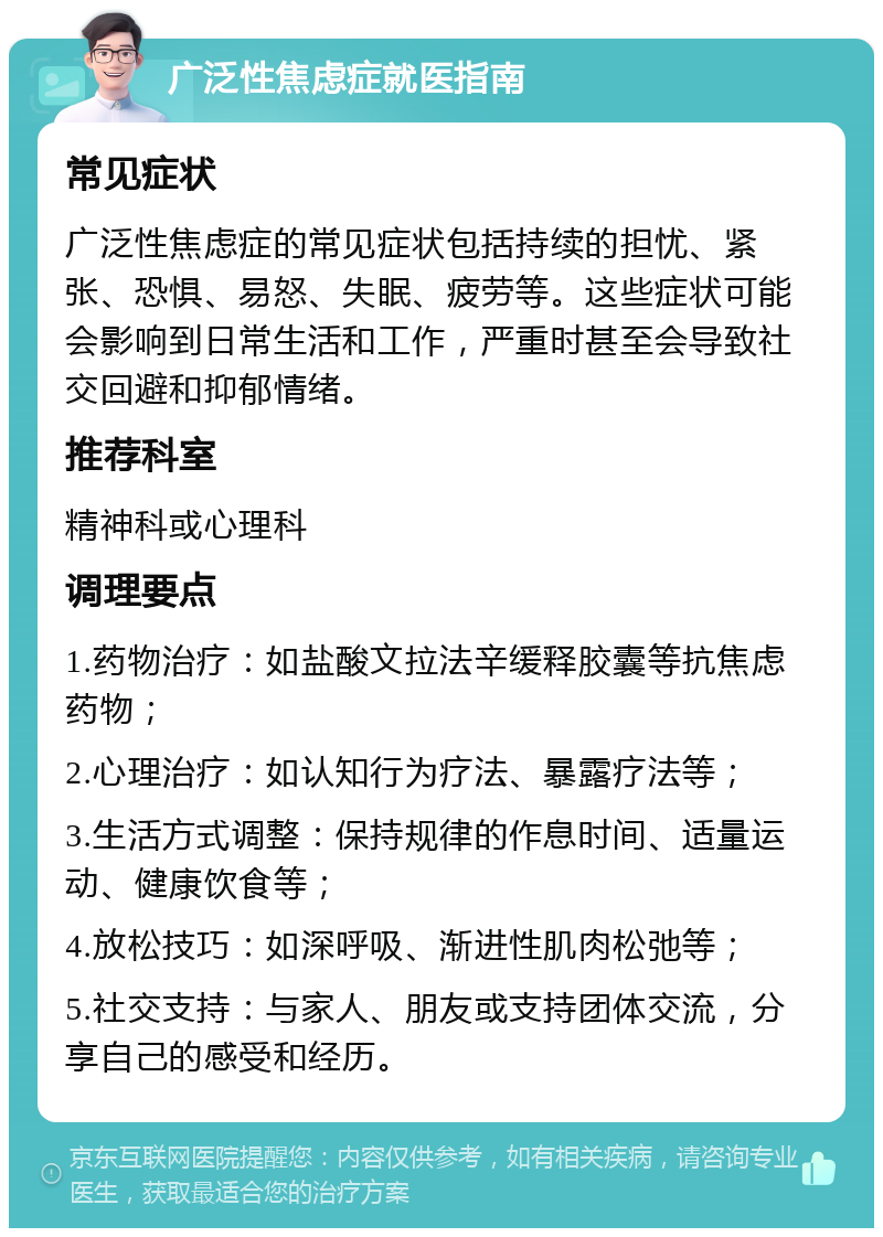 广泛性焦虑症就医指南 常见症状 广泛性焦虑症的常见症状包括持续的担忧、紧张、恐惧、易怒、失眠、疲劳等。这些症状可能会影响到日常生活和工作，严重时甚至会导致社交回避和抑郁情绪。 推荐科室 精神科或心理科 调理要点 1.药物治疗：如盐酸文拉法辛缓释胶囊等抗焦虑药物； 2.心理治疗：如认知行为疗法、暴露疗法等； 3.生活方式调整：保持规律的作息时间、适量运动、健康饮食等； 4.放松技巧：如深呼吸、渐进性肌肉松弛等； 5.社交支持：与家人、朋友或支持团体交流，分享自己的感受和经历。