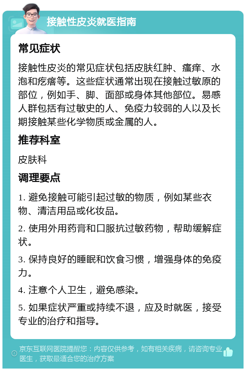 接触性皮炎就医指南 常见症状 接触性皮炎的常见症状包括皮肤红肿、瘙痒、水泡和疙瘩等。这些症状通常出现在接触过敏原的部位，例如手、脚、面部或身体其他部位。易感人群包括有过敏史的人、免疫力较弱的人以及长期接触某些化学物质或金属的人。 推荐科室 皮肤科 调理要点 1. 避免接触可能引起过敏的物质，例如某些衣物、清洁用品或化妆品。 2. 使用外用药膏和口服抗过敏药物，帮助缓解症状。 3. 保持良好的睡眠和饮食习惯，增强身体的免疫力。 4. 注意个人卫生，避免感染。 5. 如果症状严重或持续不退，应及时就医，接受专业的治疗和指导。