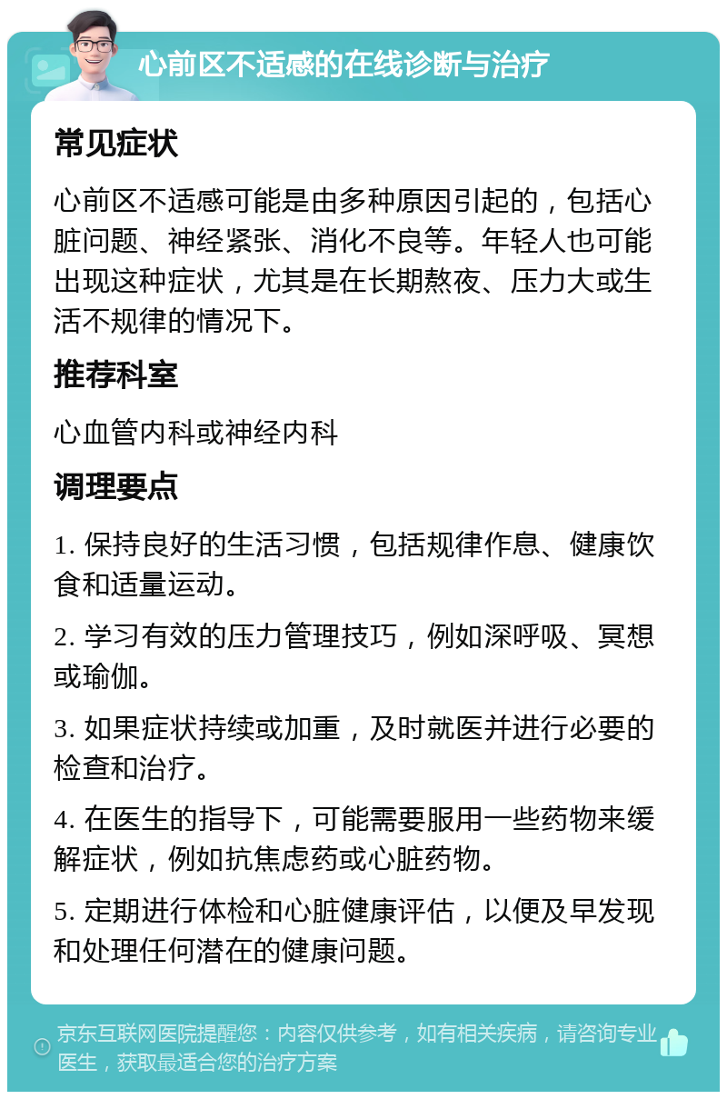 心前区不适感的在线诊断与治疗 常见症状 心前区不适感可能是由多种原因引起的，包括心脏问题、神经紧张、消化不良等。年轻人也可能出现这种症状，尤其是在长期熬夜、压力大或生活不规律的情况下。 推荐科室 心血管内科或神经内科 调理要点 1. 保持良好的生活习惯，包括规律作息、健康饮食和适量运动。 2. 学习有效的压力管理技巧，例如深呼吸、冥想或瑜伽。 3. 如果症状持续或加重，及时就医并进行必要的检查和治疗。 4. 在医生的指导下，可能需要服用一些药物来缓解症状，例如抗焦虑药或心脏药物。 5. 定期进行体检和心脏健康评估，以便及早发现和处理任何潜在的健康问题。