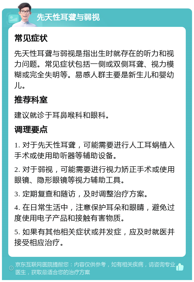 先天性耳聋与弱视 常见症状 先天性耳聋与弱视是指出生时就存在的听力和视力问题。常见症状包括一侧或双侧耳聋、视力模糊或完全失明等。易感人群主要是新生儿和婴幼儿。 推荐科室 建议就诊于耳鼻喉科和眼科。 调理要点 1. 对于先天性耳聋，可能需要进行人工耳蜗植入手术或使用助听器等辅助设备。 2. 对于弱视，可能需要进行视力矫正手术或使用眼镜、隐形眼镜等视力辅助工具。 3. 定期复查和随访，及时调整治疗方案。 4. 在日常生活中，注意保护耳朵和眼睛，避免过度使用电子产品和接触有害物质。 5. 如果有其他相关症状或并发症，应及时就医并接受相应治疗。