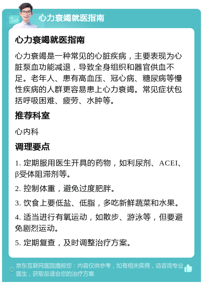 心力衰竭就医指南 心力衰竭就医指南 心力衰竭是一种常见的心脏疾病，主要表现为心脏泵血功能减退，导致全身组织和器官供血不足。老年人、患有高血压、冠心病、糖尿病等慢性疾病的人群更容易患上心力衰竭。常见症状包括呼吸困难、疲劳、水肿等。 推荐科室 心内科 调理要点 1. 定期服用医生开具的药物，如利尿剂、ACEI、β受体阻滞剂等。 2. 控制体重，避免过度肥胖。 3. 饮食上要低盐、低脂，多吃新鲜蔬菜和水果。 4. 适当进行有氧运动，如散步、游泳等，但要避免剧烈运动。 5. 定期复查，及时调整治疗方案。