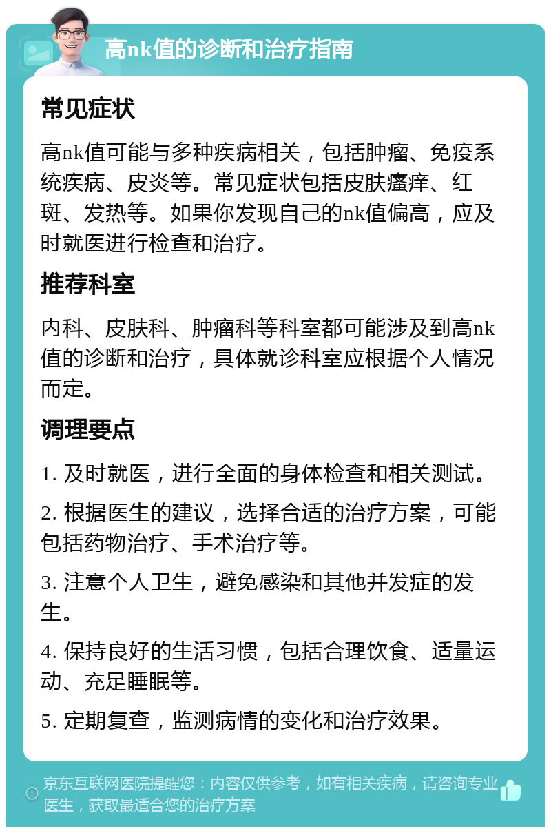 高nk值的诊断和治疗指南 常见症状 高nk值可能与多种疾病相关，包括肿瘤、免疫系统疾病、皮炎等。常见症状包括皮肤瘙痒、红斑、发热等。如果你发现自己的nk值偏高，应及时就医进行检查和治疗。 推荐科室 内科、皮肤科、肿瘤科等科室都可能涉及到高nk值的诊断和治疗，具体就诊科室应根据个人情况而定。 调理要点 1. 及时就医，进行全面的身体检查和相关测试。 2. 根据医生的建议，选择合适的治疗方案，可能包括药物治疗、手术治疗等。 3. 注意个人卫生，避免感染和其他并发症的发生。 4. 保持良好的生活习惯，包括合理饮食、适量运动、充足睡眠等。 5. 定期复查，监测病情的变化和治疗效果。