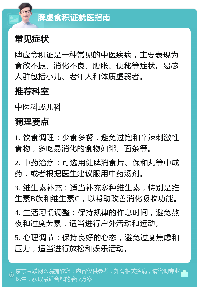 脾虚食积证就医指南 常见症状 脾虚食积证是一种常见的中医疾病，主要表现为食欲不振、消化不良、腹胀、便秘等症状。易感人群包括小儿、老年人和体质虚弱者。 推荐科室 中医科或儿科 调理要点 1. 饮食调理：少食多餐，避免过饱和辛辣刺激性食物，多吃易消化的食物如粥、面条等。 2. 中药治疗：可选用健脾消食片、保和丸等中成药，或者根据医生建议服用中药汤剂。 3. 维生素补充：适当补充多种维生素，特别是维生素B族和维生素C，以帮助改善消化吸收功能。 4. 生活习惯调整：保持规律的作息时间，避免熬夜和过度劳累，适当进行户外活动和运动。 5. 心理调节：保持良好的心态，避免过度焦虑和压力，适当进行放松和娱乐活动。