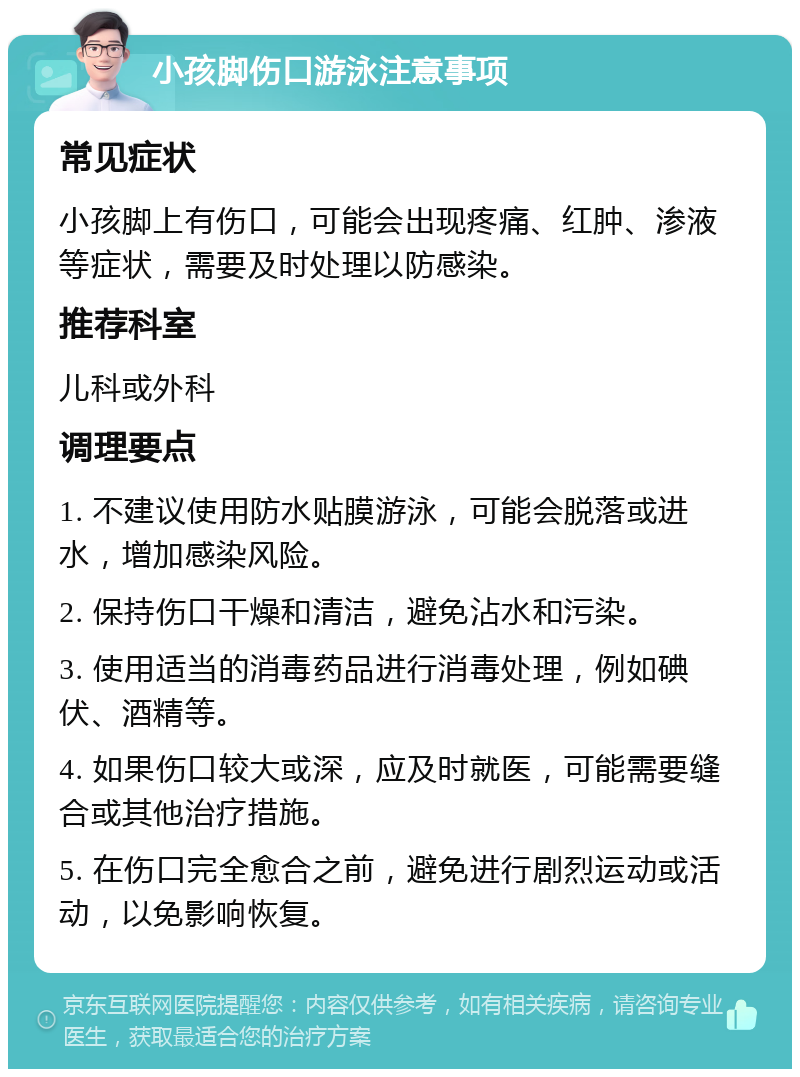 小孩脚伤口游泳注意事项 常见症状 小孩脚上有伤口，可能会出现疼痛、红肿、渗液等症状，需要及时处理以防感染。 推荐科室 儿科或外科 调理要点 1. 不建议使用防水贴膜游泳，可能会脱落或进水，增加感染风险。 2. 保持伤口干燥和清洁，避免沾水和污染。 3. 使用适当的消毒药品进行消毒处理，例如碘伏、酒精等。 4. 如果伤口较大或深，应及时就医，可能需要缝合或其他治疗措施。 5. 在伤口完全愈合之前，避免进行剧烈运动或活动，以免影响恢复。