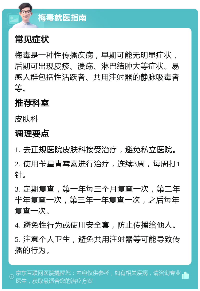 梅毒就医指南 常见症状 梅毒是一种性传播疾病，早期可能无明显症状，后期可出现皮疹、溃疡、淋巴结肿大等症状。易感人群包括性活跃者、共用注射器的静脉吸毒者等。 推荐科室 皮肤科 调理要点 1. 去正规医院皮肤科接受治疗，避免私立医院。 2. 使用苄星青霉素进行治疗，连续3周，每周打1针。 3. 定期复查，第一年每三个月复查一次，第二年半年复查一次，第三年一年复查一次，之后每年复查一次。 4. 避免性行为或使用安全套，防止传播给他人。 5. 注意个人卫生，避免共用注射器等可能导致传播的行为。