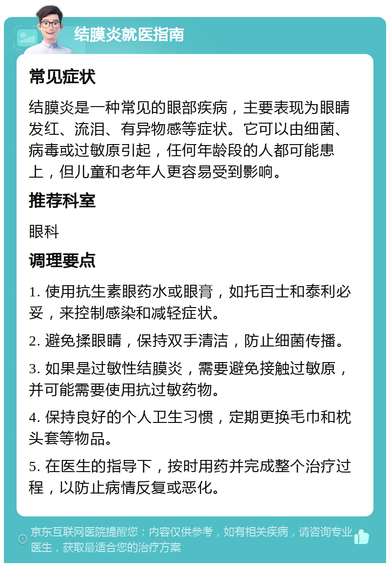 结膜炎就医指南 常见症状 结膜炎是一种常见的眼部疾病，主要表现为眼睛发红、流泪、有异物感等症状。它可以由细菌、病毒或过敏原引起，任何年龄段的人都可能患上，但儿童和老年人更容易受到影响。 推荐科室 眼科 调理要点 1. 使用抗生素眼药水或眼膏，如托百士和泰利必妥，来控制感染和减轻症状。 2. 避免揉眼睛，保持双手清洁，防止细菌传播。 3. 如果是过敏性结膜炎，需要避免接触过敏原，并可能需要使用抗过敏药物。 4. 保持良好的个人卫生习惯，定期更换毛巾和枕头套等物品。 5. 在医生的指导下，按时用药并完成整个治疗过程，以防止病情反复或恶化。