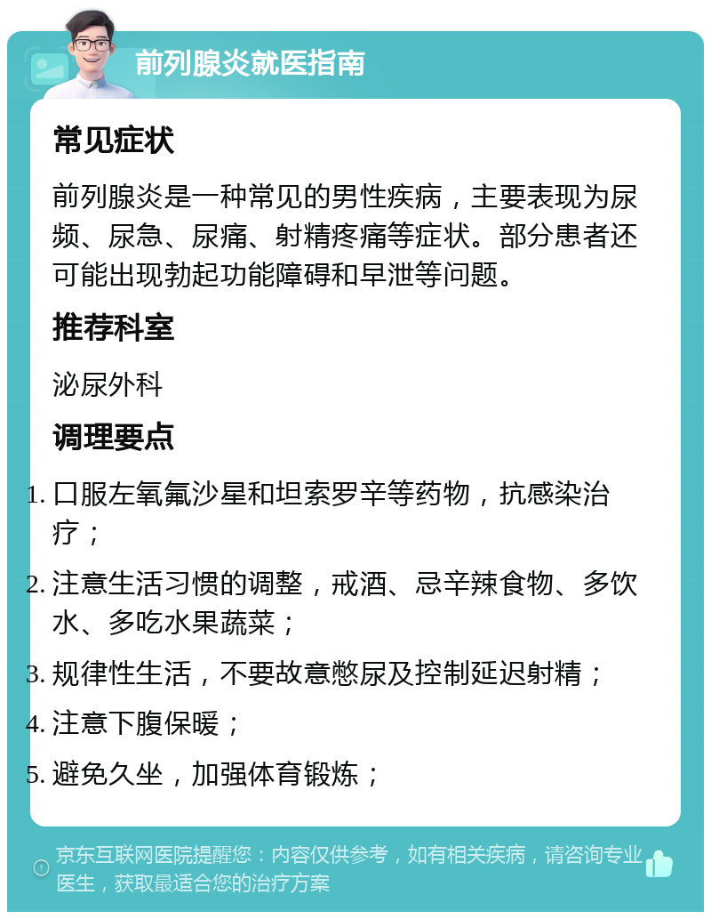 前列腺炎就医指南 常见症状 前列腺炎是一种常见的男性疾病，主要表现为尿频、尿急、尿痛、射精疼痛等症状。部分患者还可能出现勃起功能障碍和早泄等问题。 推荐科室 泌尿外科 调理要点 口服左氧氟沙星和坦索罗辛等药物，抗感染治疗； 注意生活习惯的调整，戒酒、忌辛辣食物、多饮水、多吃水果蔬菜； 规律性生活，不要故意憋尿及控制延迟射精； 注意下腹保暖； 避免久坐，加强体育锻炼；