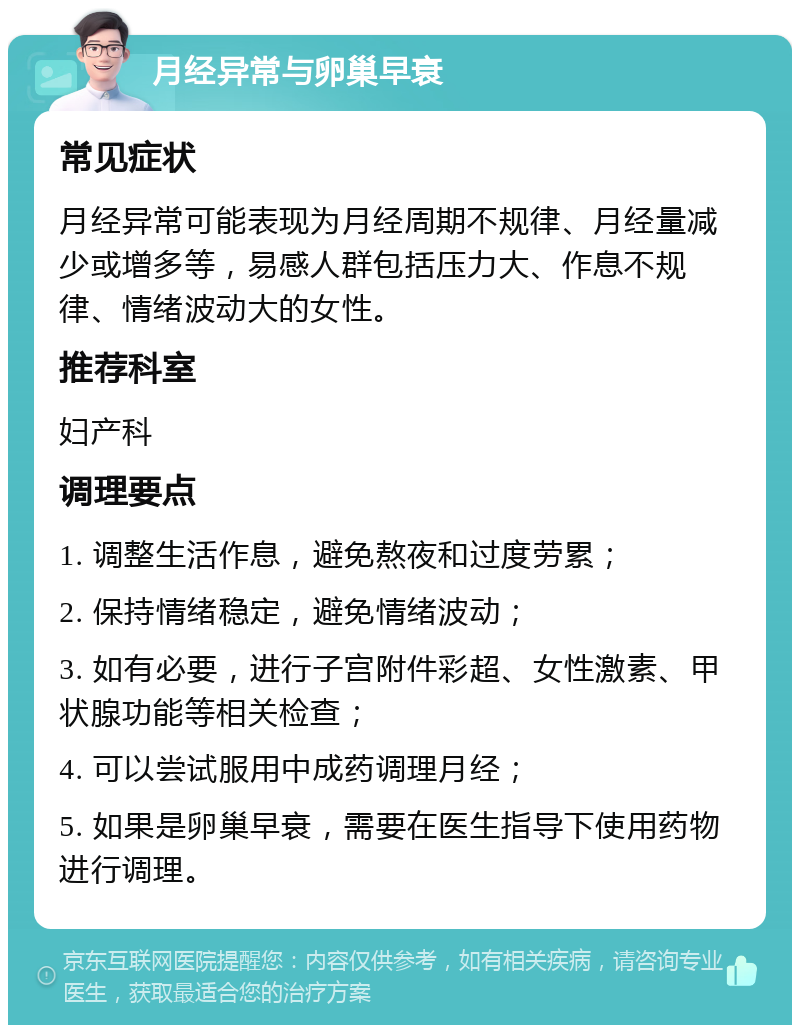 月经异常与卵巢早衰 常见症状 月经异常可能表现为月经周期不规律、月经量减少或增多等，易感人群包括压力大、作息不规律、情绪波动大的女性。 推荐科室 妇产科 调理要点 1. 调整生活作息，避免熬夜和过度劳累； 2. 保持情绪稳定，避免情绪波动； 3. 如有必要，进行子宫附件彩超、女性激素、甲状腺功能等相关检查； 4. 可以尝试服用中成药调理月经； 5. 如果是卵巢早衰，需要在医生指导下使用药物进行调理。