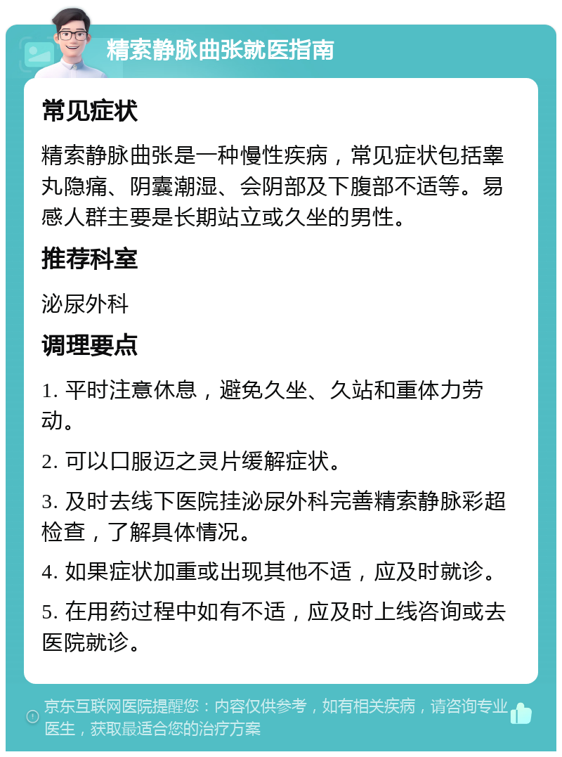 精索静脉曲张就医指南 常见症状 精索静脉曲张是一种慢性疾病，常见症状包括睾丸隐痛、阴囊潮湿、会阴部及下腹部不适等。易感人群主要是长期站立或久坐的男性。 推荐科室 泌尿外科 调理要点 1. 平时注意休息，避免久坐、久站和重体力劳动。 2. 可以口服迈之灵片缓解症状。 3. 及时去线下医院挂泌尿外科完善精索静脉彩超检查，了解具体情况。 4. 如果症状加重或出现其他不适，应及时就诊。 5. 在用药过程中如有不适，应及时上线咨询或去医院就诊。