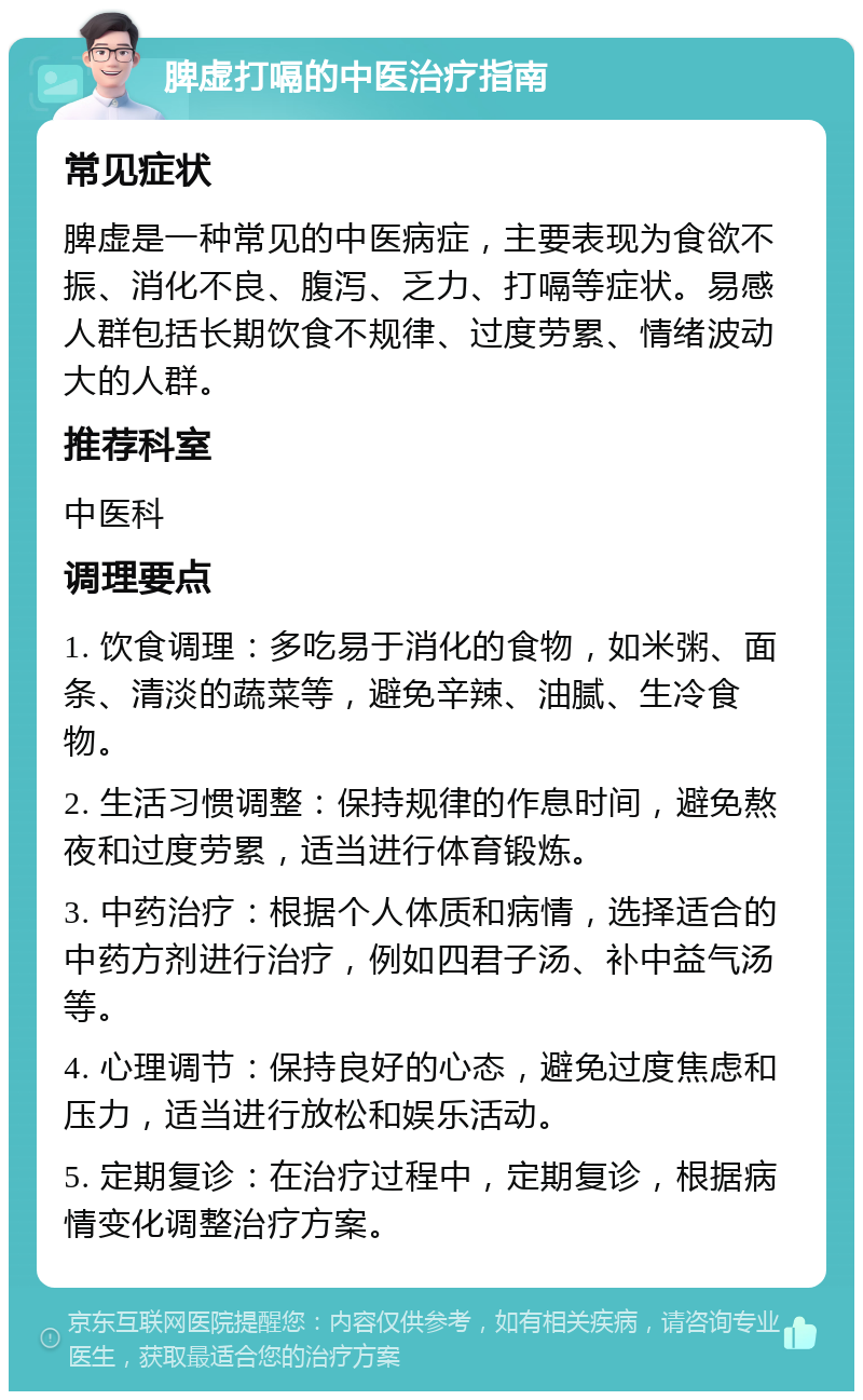 脾虚打嗝的中医治疗指南 常见症状 脾虚是一种常见的中医病症，主要表现为食欲不振、消化不良、腹泻、乏力、打嗝等症状。易感人群包括长期饮食不规律、过度劳累、情绪波动大的人群。 推荐科室 中医科 调理要点 1. 饮食调理：多吃易于消化的食物，如米粥、面条、清淡的蔬菜等，避免辛辣、油腻、生冷食物。 2. 生活习惯调整：保持规律的作息时间，避免熬夜和过度劳累，适当进行体育锻炼。 3. 中药治疗：根据个人体质和病情，选择适合的中药方剂进行治疗，例如四君子汤、补中益气汤等。 4. 心理调节：保持良好的心态，避免过度焦虑和压力，适当进行放松和娱乐活动。 5. 定期复诊：在治疗过程中，定期复诊，根据病情变化调整治疗方案。