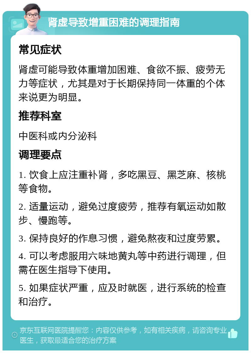 肾虚导致增重困难的调理指南 常见症状 肾虚可能导致体重增加困难、食欲不振、疲劳无力等症状，尤其是对于长期保持同一体重的个体来说更为明显。 推荐科室 中医科或内分泌科 调理要点 1. 饮食上应注重补肾，多吃黑豆、黑芝麻、核桃等食物。 2. 适量运动，避免过度疲劳，推荐有氧运动如散步、慢跑等。 3. 保持良好的作息习惯，避免熬夜和过度劳累。 4. 可以考虑服用六味地黄丸等中药进行调理，但需在医生指导下使用。 5. 如果症状严重，应及时就医，进行系统的检查和治疗。