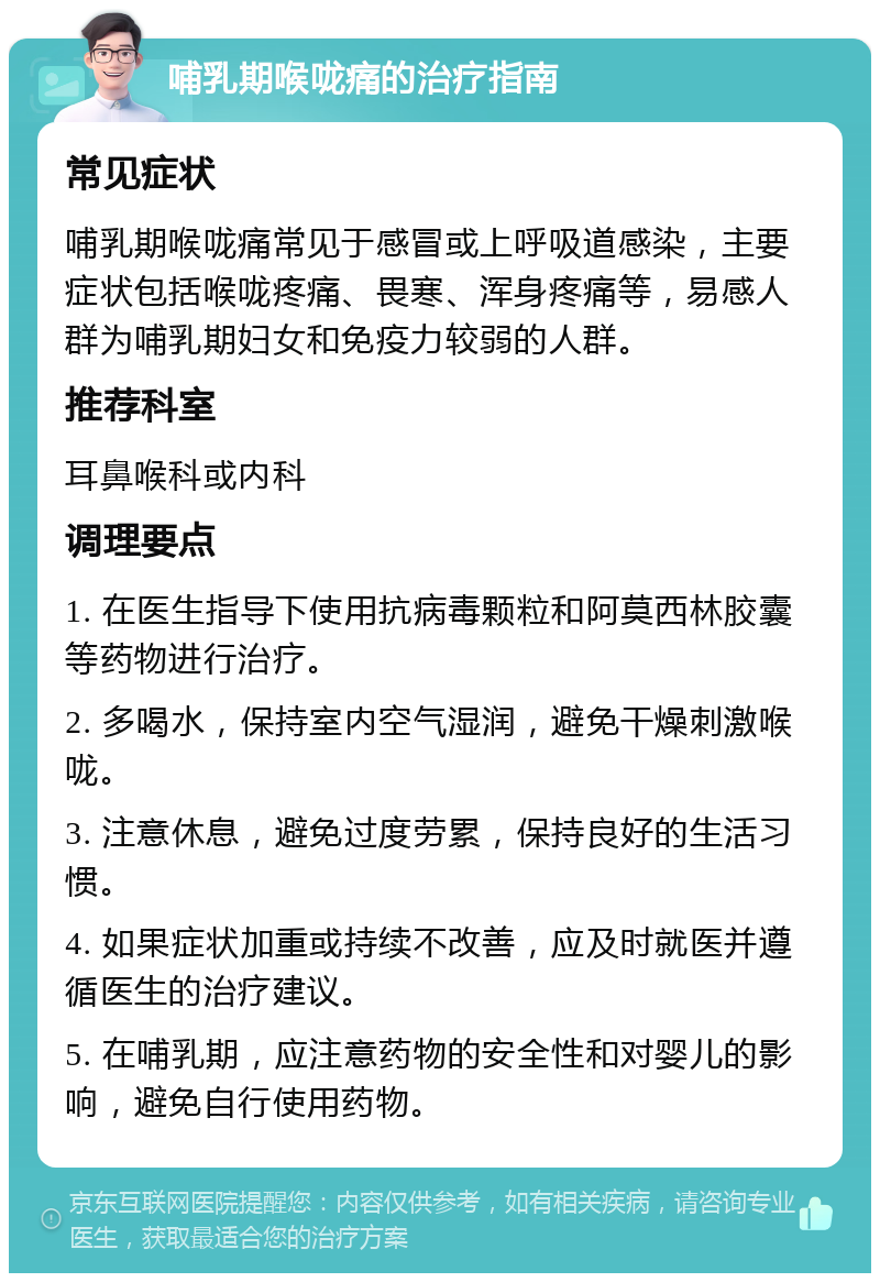 哺乳期喉咙痛的治疗指南 常见症状 哺乳期喉咙痛常见于感冒或上呼吸道感染，主要症状包括喉咙疼痛、畏寒、浑身疼痛等，易感人群为哺乳期妇女和免疫力较弱的人群。 推荐科室 耳鼻喉科或内科 调理要点 1. 在医生指导下使用抗病毒颗粒和阿莫西林胶囊等药物进行治疗。 2. 多喝水，保持室内空气湿润，避免干燥刺激喉咙。 3. 注意休息，避免过度劳累，保持良好的生活习惯。 4. 如果症状加重或持续不改善，应及时就医并遵循医生的治疗建议。 5. 在哺乳期，应注意药物的安全性和对婴儿的影响，避免自行使用药物。