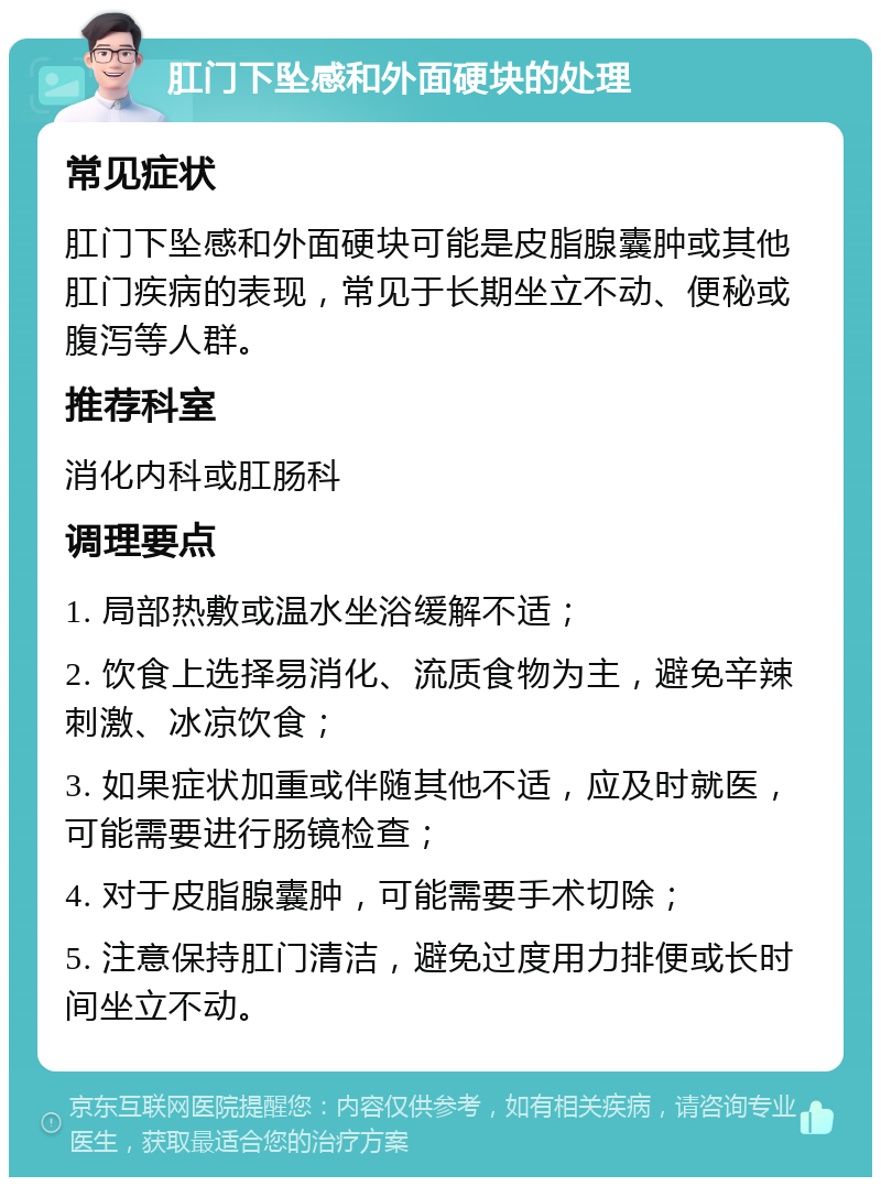 肛门下坠感和外面硬块的处理 常见症状 肛门下坠感和外面硬块可能是皮脂腺囊肿或其他肛门疾病的表现，常见于长期坐立不动、便秘或腹泻等人群。 推荐科室 消化内科或肛肠科 调理要点 1. 局部热敷或温水坐浴缓解不适； 2. 饮食上选择易消化、流质食物为主，避免辛辣刺激、冰凉饮食； 3. 如果症状加重或伴随其他不适，应及时就医，可能需要进行肠镜检查； 4. 对于皮脂腺囊肿，可能需要手术切除； 5. 注意保持肛门清洁，避免过度用力排便或长时间坐立不动。